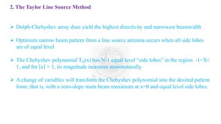 2. The Taylor Line Source Method
➢ Dolph-Chebyshev array does yield the highest directivity and narrowest beamwidth
➢ Optimum narrow beam pattern from a line source antenna occurs when all side lobes
are of equal level
➢ The Chebyshev polynomial TN(x) has N-1 equal level “side lobes” in the region -1<X<
1, and for 𝑥 > 1, its magnitude increases monotonically
➢ A change of variables will transform the Chebyshev polynomial into the desired pattern
form; that is, with a zero-slope main beam maximum at x=0 and equal level side lobes.
 
