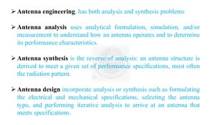 ➢ Antenna engineering, has both analysis and synthesis problems
➢ Antenna analysis uses analytical formulation, simulation, and/or
measurement to understand how an antenna operates and to determine
its performance characteristics.
➢ Antenna synthesis is the reverse of analysis: an antenna structure is
derived to meet a given set of performance specifications, most often
the radiation pattern.
➢ Antenna design incorporate analysis or synthesis such as formulating
the electrical and mechanical specifications, selecting the antenna
type, and performing iterative analysis to arrive at an antenna that
meets specifications.
 