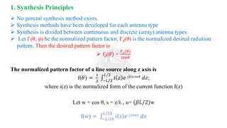 ➢ No general synthesis method exists.
➢ Synthesis methods have been developed for each antenna type
➢ Synthesis is divided between continuous and discrete (array) antenna types.
➢ Let f (θ, φ) be the normalized pattern factor, Fd(θ) is the normalized desired radiation
pattern, Then the desired pattern factor is
➢ fd(𝜃) =
𝐹𝑑(𝜃)
𝑠𝑖𝑛𝜃
The normalized pattern factor of a line source along z axis is
f(𝜃) =
1
𝜆
‫׬‬
−𝐿/2
𝐿/2
𝑖 𝑧 𝑒 𝑗𝛽𝑧𝑐𝑜𝑠𝜃 𝑑𝑧;
where i(z) is the normalized form of the current function I(z)
Let w = cos θ, s = z/λ , u= (𝛽𝐿/2)w
f(w) = ‫׬‬
−𝐿/2λ
𝐿/2λ
𝑖 𝑠 𝑒 𝑗2𝜋𝑤𝑠 𝑑𝑠
1. Synthesis Principles
 