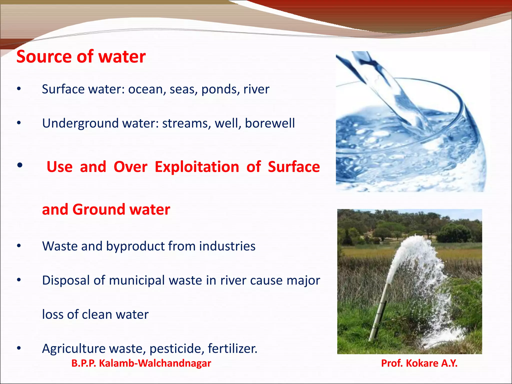 Source of water
• Surface water: ocean, seas, ponds, river
• Underground water: streams, well, borewell
• Use and Over Exploitation of Surface
and Ground water
• Waste and byproduct from industries
• Disposal of municipal waste in river cause major
loss of clean water
• Agriculture waste, pesticide, fertilizer.
B.P.P. Kalamb-Walchandnagar Prof. Kokare A.Y.
 