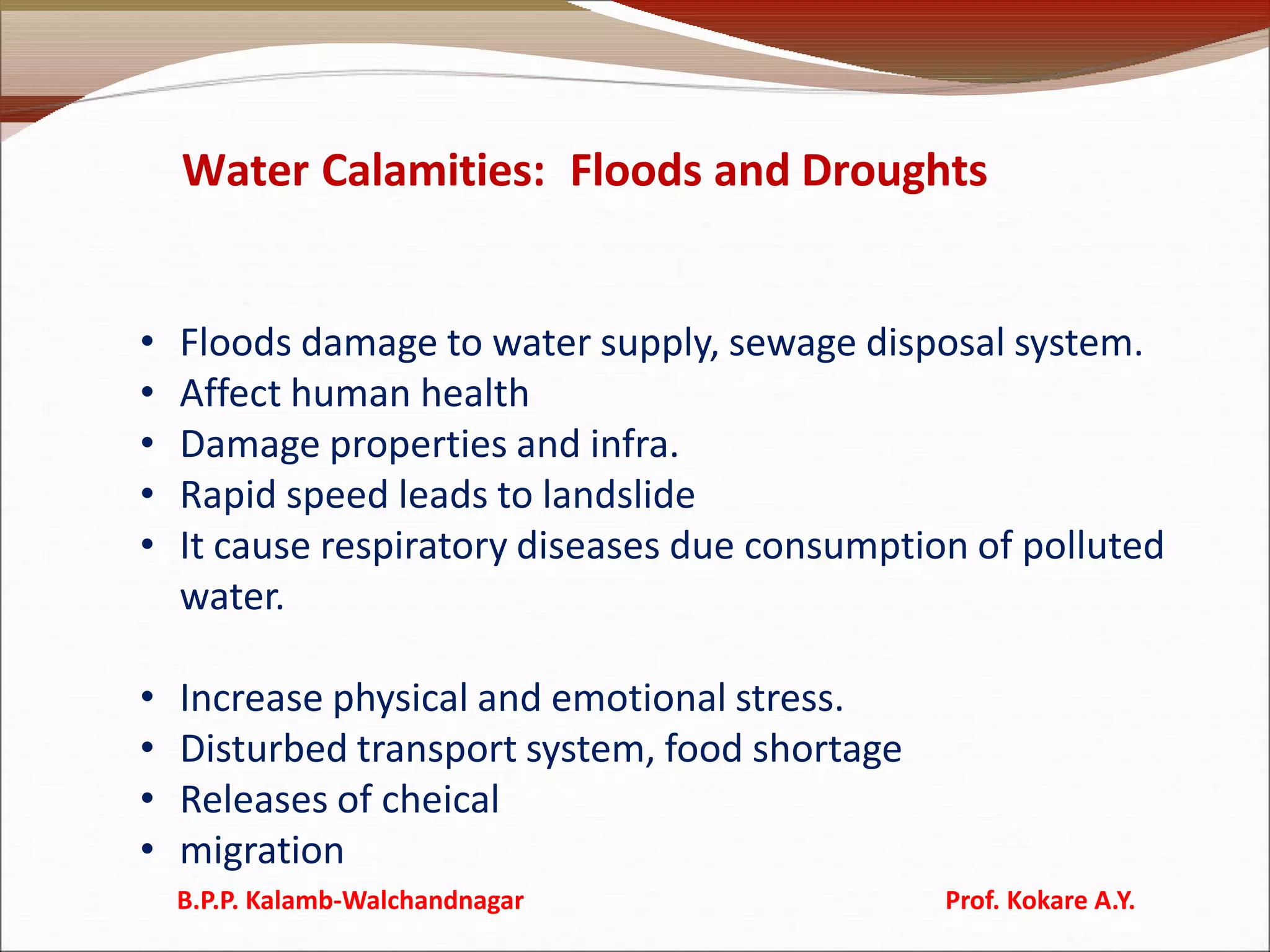 Water Calamities: Floods and Droughts
• Floods damage to water supply, sewage disposal system.
• Affect human health
• Damage properties and infra.
• Rapid speed leads to landslide
• It cause respiratory diseases due consumption of polluted
water.
• Increase physical and emotional stress.
• Disturbed transport system, food shortage
• Releases of cheical
• migration
B.P.P. Kalamb-Walchandnagar Prof. Kokare A.Y.
 