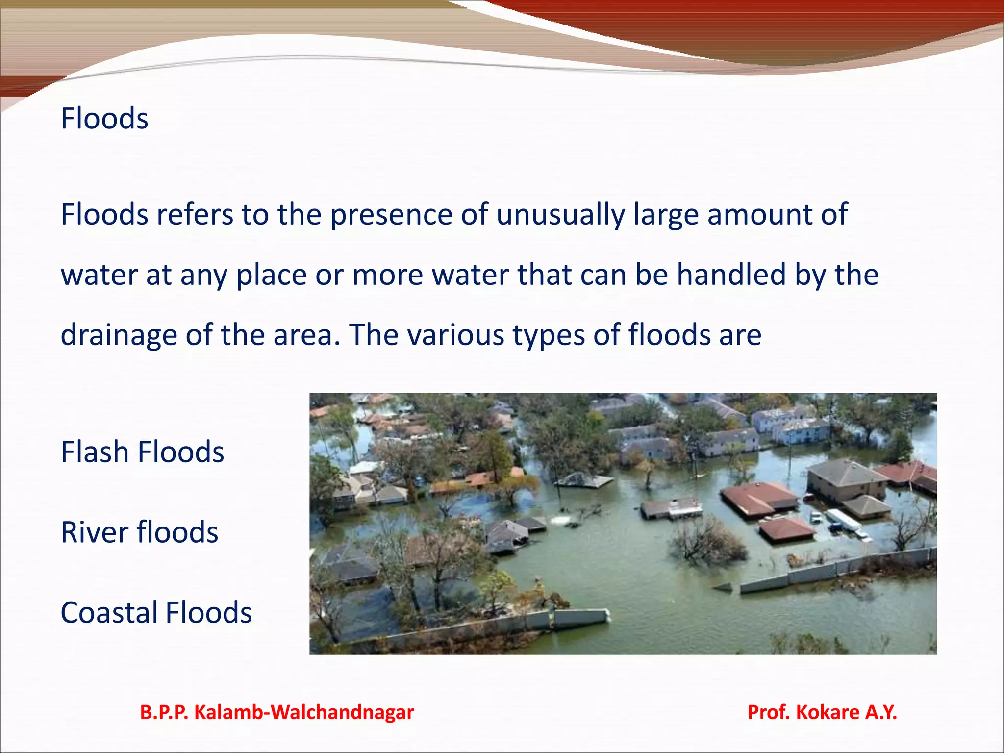 Floods
Floods refers to the presence of unusually large amount of
water at any place or more water that can be handled by the
drainage of the area. The various types of floods are
Flash Floods
River floods
Coastal Floods
B.P.P. Kalamb-Walchandnagar Prof. Kokare A.Y.
 