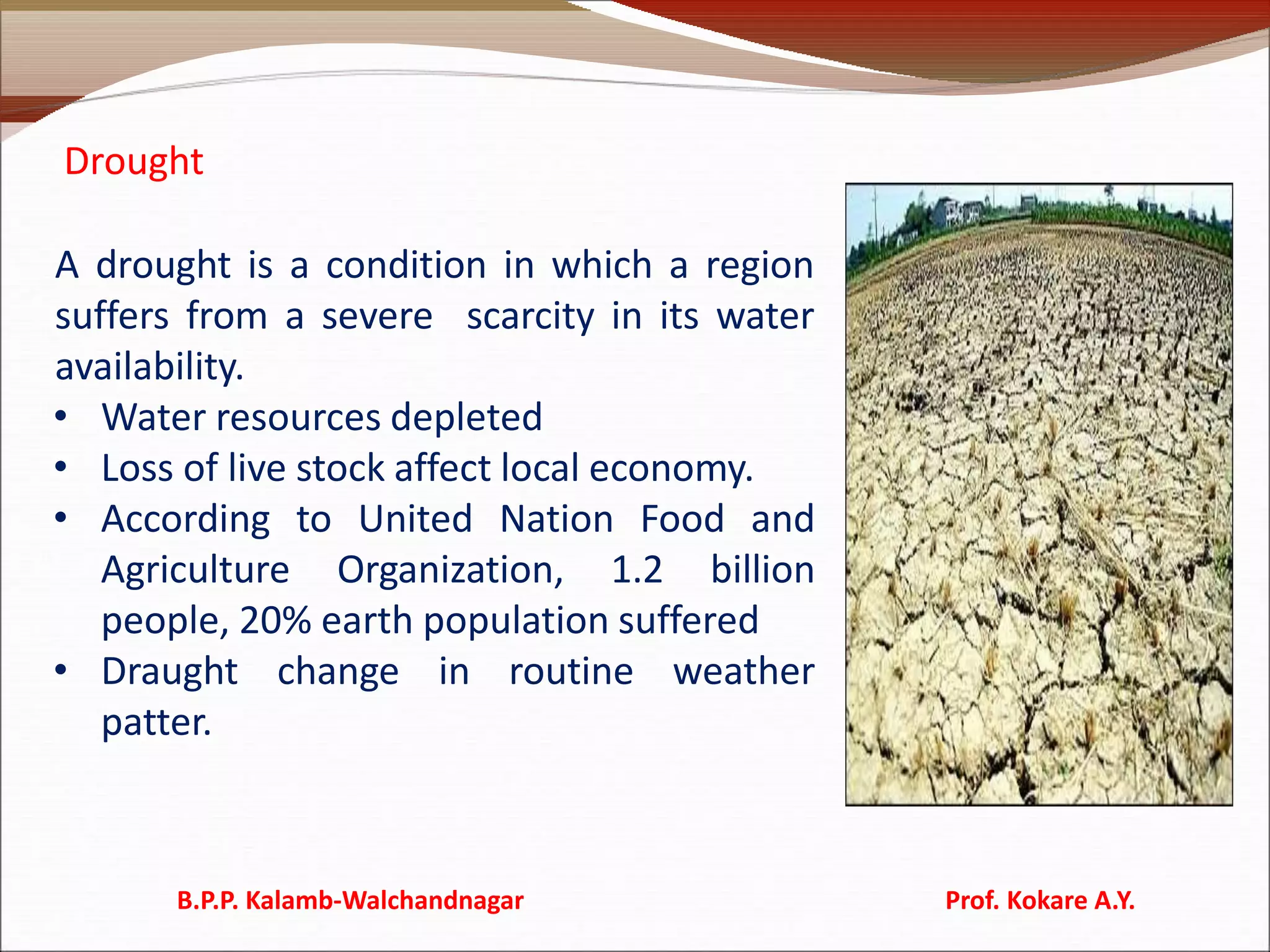 Drought
A drought is a condition in which a region
suffers from a severe scarcity in its water
availability.
• Water resources depleted
• Loss of live stock affect local economy.
• According to United Nation Food and
Agriculture Organization, 1.2 billion
people, 20% earth population suffered
• Draught change in routine weather
patter.
B.P.P. Kalamb-Walchandnagar Prof. Kokare A.Y.
 