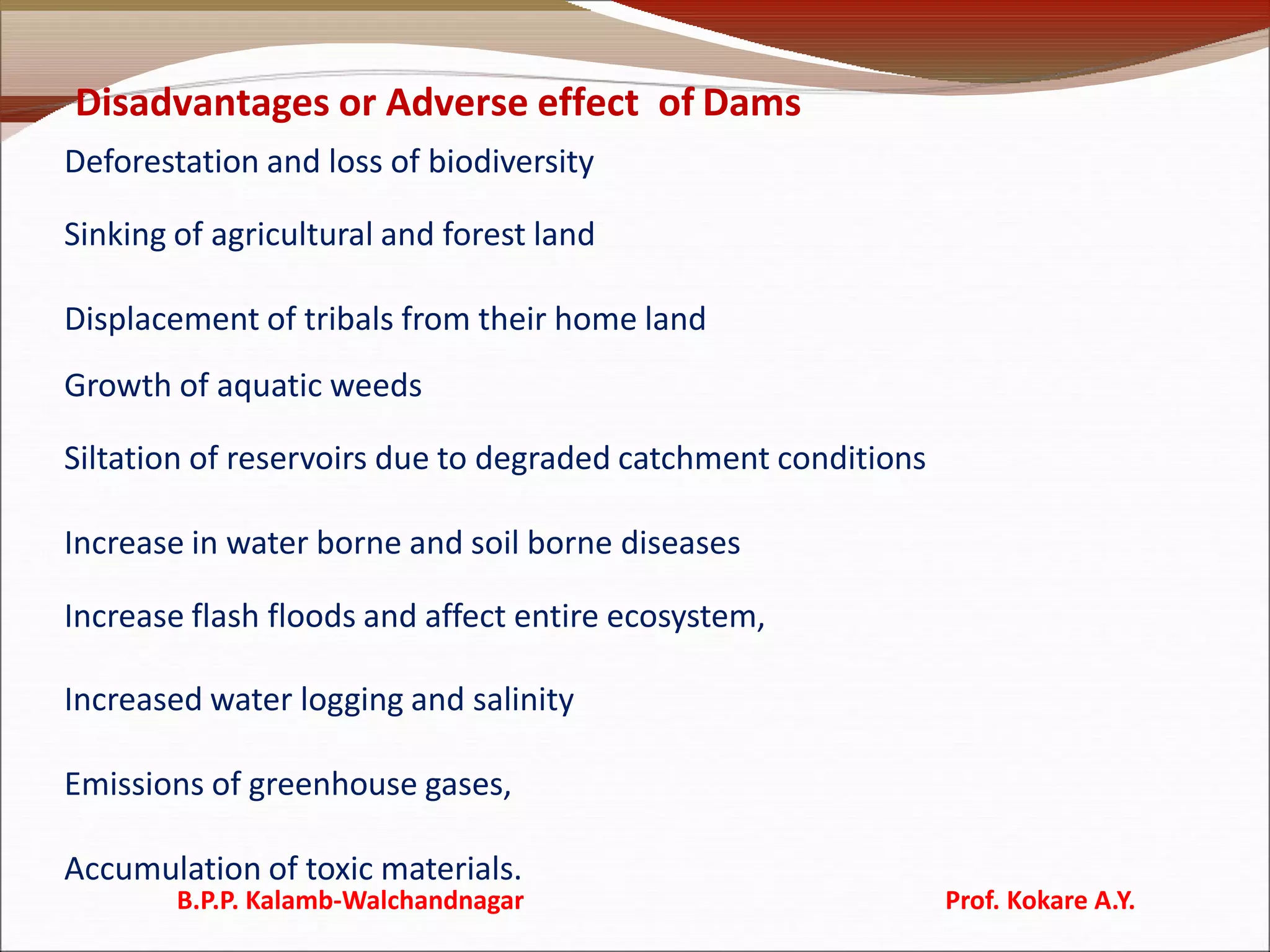 Disadvantages or Adverse effect of Dams
Deforestation and loss of biodiversity
Sinking of agricultural and forest land
Displacement of tribals from their home land
Growth of aquatic weeds
Siltation of reservoirs due to degraded catchment conditions
Increase in water borne and soil borne diseases
Increase flash floods and affect entire ecosystem,
Increased water logging and salinity
Emissions of greenhouse gases,
Accumulation of toxic materials.
B.P.P. Kalamb-Walchandnagar Prof. Kokare A.Y.
 