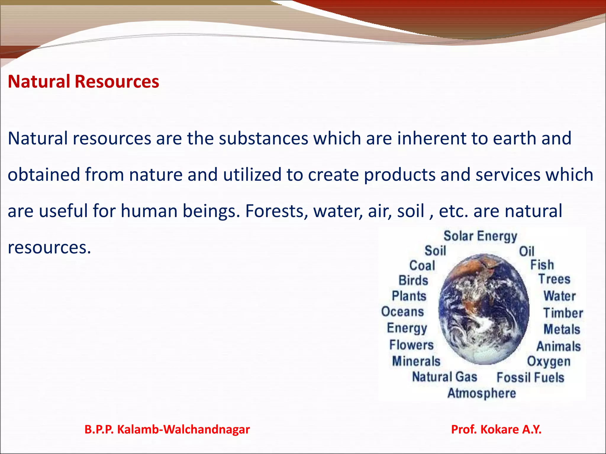 Natural Resources
Natural resources are the substances which are inherent to earth and
obtained from nature and utilized to create products and services which
are useful for human beings. Forests, water, air, soil , etc. are natural
resources.
B.P.P. Kalamb-Walchandnagar Prof. Kokare A.Y.
 