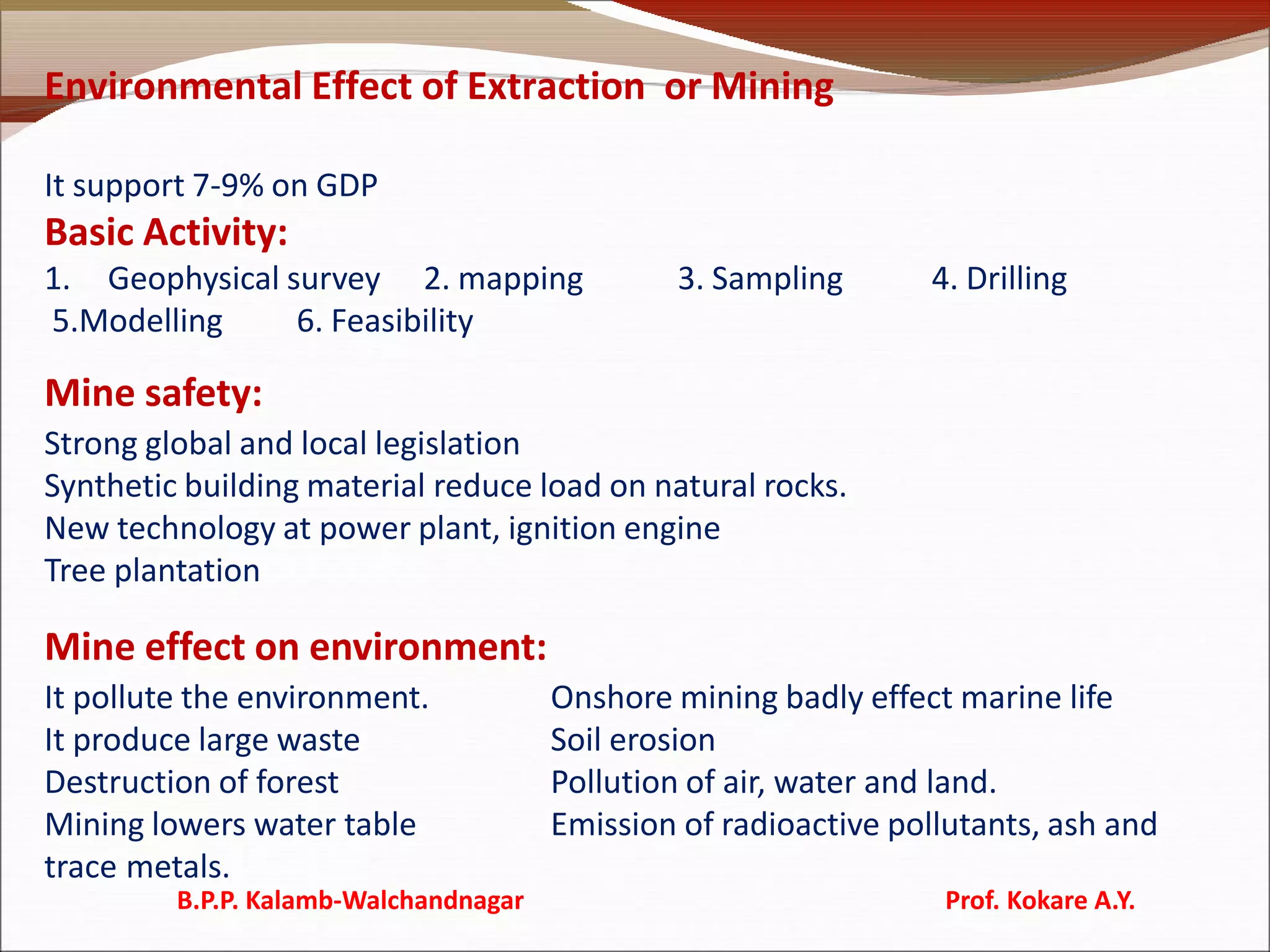Environmental Effect of Extraction or Mining
It support 7-9% on GDP
Basic Activity:
1. Geophysical survey 2. mapping 3. Sampling 4. Drilling
5.Modelling 6. Feasibility
Mine safety:
Strong global and local legislation
Synthetic building material reduce load on natural rocks.
New technology at power plant, ignition engine
Tree plantation
Mine effect on environment:
It pollute the environment. Onshore mining badly effect marine life
It produce large waste Soil erosion
Destruction of forest Pollution of air, water and land.
Mining lowers water table Emission of radioactive pollutants, ash and
trace metals.
B.P.P. Kalamb-Walchandnagar Prof. Kokare A.Y.
 