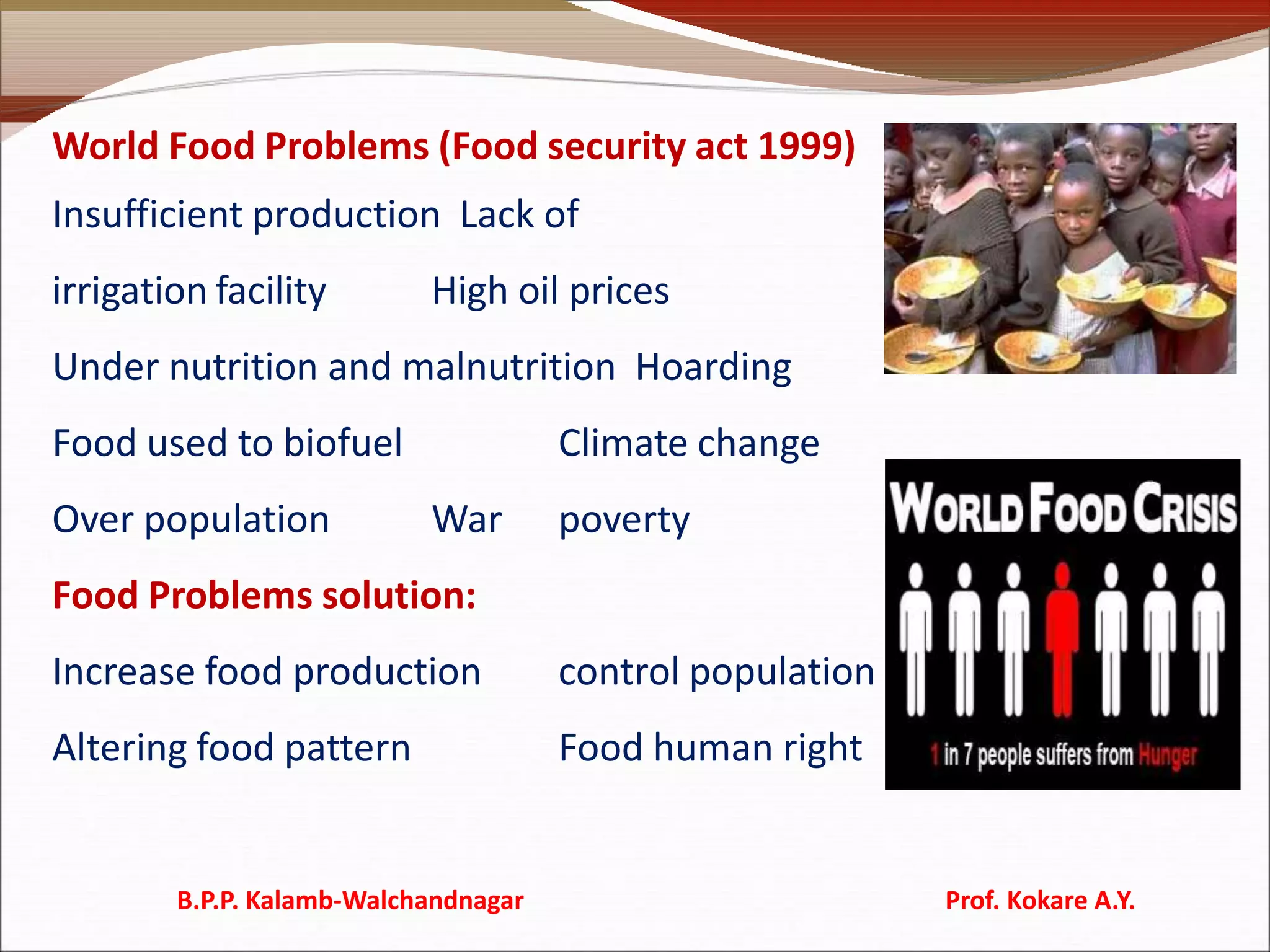World Food Problems (Food security act 1999)
Insufficient production Lack of
irrigation facility High oil prices
Under nutrition and malnutrition Hoarding
Food used to biofuel Climate change
Over population War poverty
Food Problems solution:
Increase food production control population
Altering food pattern Food human right
B.P.P. Kalamb-Walchandnagar Prof. Kokare A.Y.
 