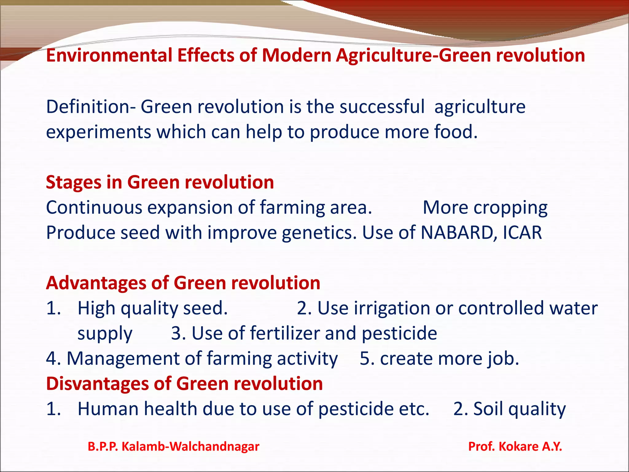 Environmental Effects of Modern Agriculture-Green revolution
Definition- Green revolution is the successful agriculture
experiments which can help to produce more food.
Stages in Green revolution
Continuous expansion of farming area. More cropping
Produce seed with improve genetics. Use of NABARD, ICAR
Advantages of Green revolution
1. High quality seed. 2. Use irrigation or controlled water
supply 3. Use of fertilizer and pesticide
4. Management of farming activity 5. create more job.
Disvantages of Green revolution
1. Human health due to use of pesticide etc. 2. Soil quality
B.P.P. Kalamb-Walchandnagar Prof. Kokare A.Y.
 