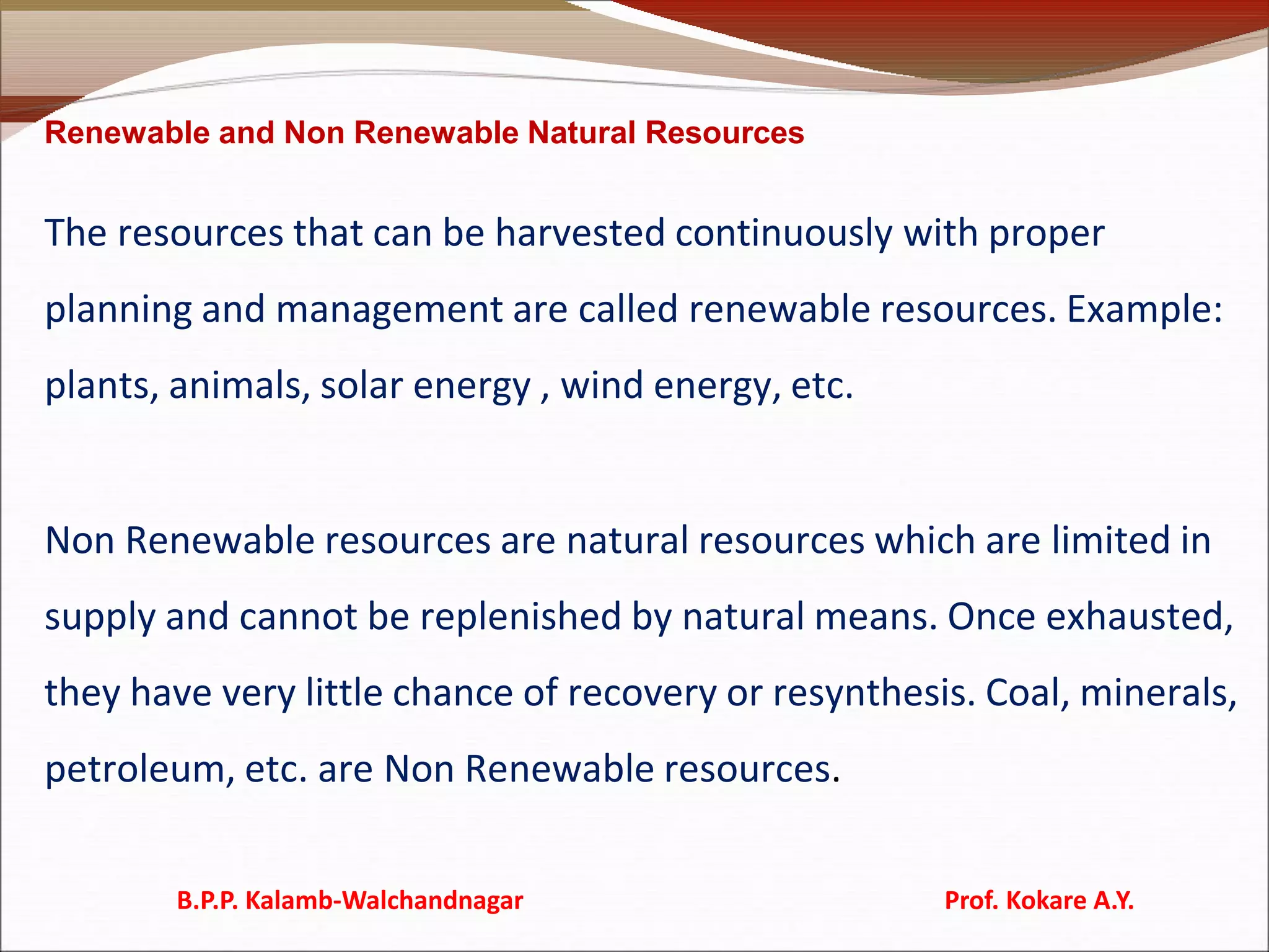 Renewable and Non Renewable Natural Resources
The resources that can be harvested continuously with proper
planning and management are called renewable resources. Example:
plants, animals, solar energy , wind energy, etc.
Non Renewable resources are natural resources which are limited in
supply and cannot be replenished by natural means. Once exhausted,
they have very little chance of recovery or resynthesis. Coal, minerals,
petroleum, etc. are Non Renewable resources.
B.P.P. Kalamb-Walchandnagar Prof. Kokare A.Y.
 