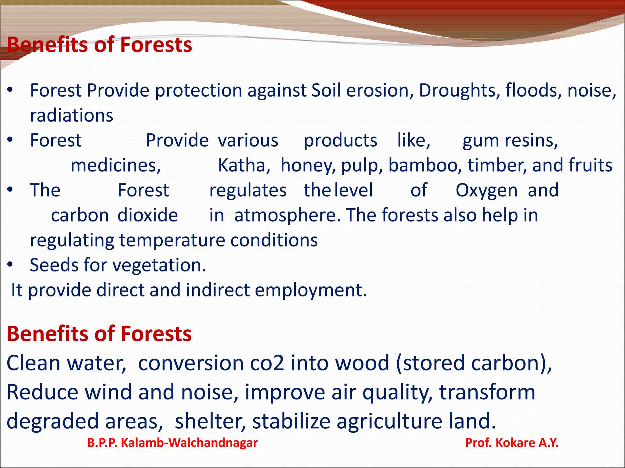 Benefits of Forests
• Forest Provide protection against Soil erosion, Droughts, floods, noise,
radiations
• Forest Provide various products like, gum resins,
medicines, Katha, honey, pulp, bamboo, timber, and fruits
• The Forest regulates thelevel of Oxygen and
carbon dioxide in atmosphere. The forests also help in
regulating temperature conditions
• Seeds for vegetation.
It provide direct and indirect employment.
Benefits of Forests
Clean water, conversion co2 into wood (stored carbon),
Reduce wind and noise, improve air quality, transform
degraded areas, shelter, stabilize agriculture land.
B.P.P. Kalamb-Walchandnagar Prof. Kokare A.Y.
 