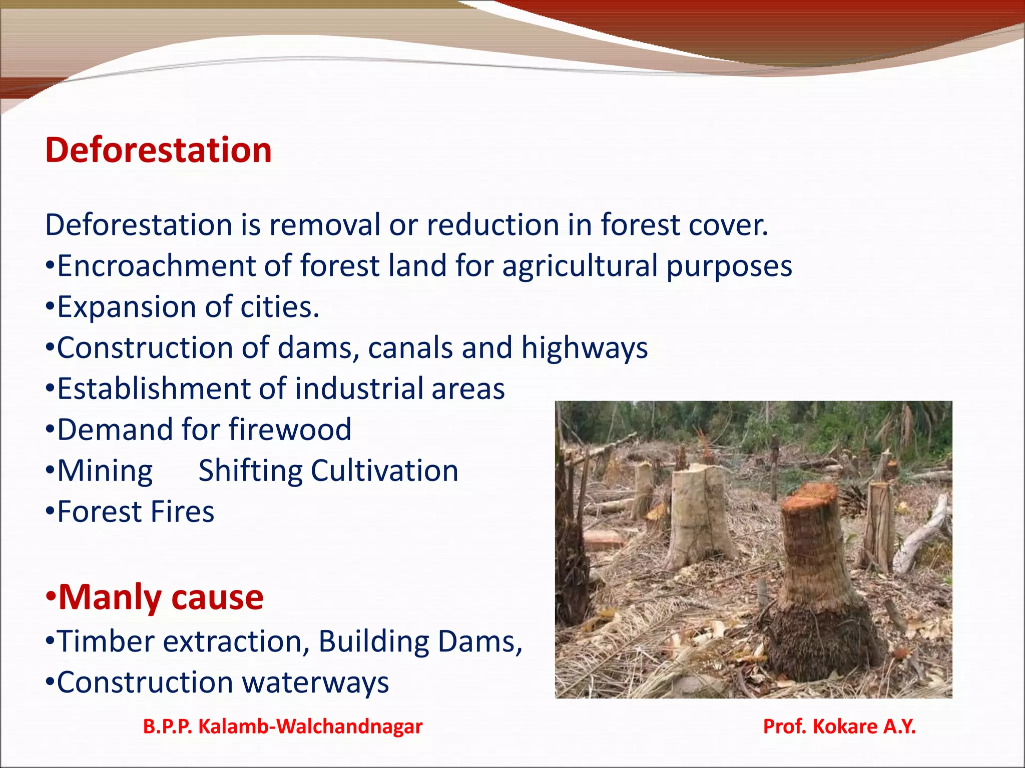 Deforestation
Deforestation is removal or reduction in forest cover.
•Encroachment of forest land for agricultural purposes
•Expansion of cities.
•Construction of dams, canals and highways
•Establishment of industrial areas
•Demand for firewood
•Mining Shifting Cultivation
•Forest Fires
•Manly cause
•Timber extraction, Building Dams,
•Construction waterways
B.P.P. Kalamb-Walchandnagar Prof. Kokare A.Y.
 