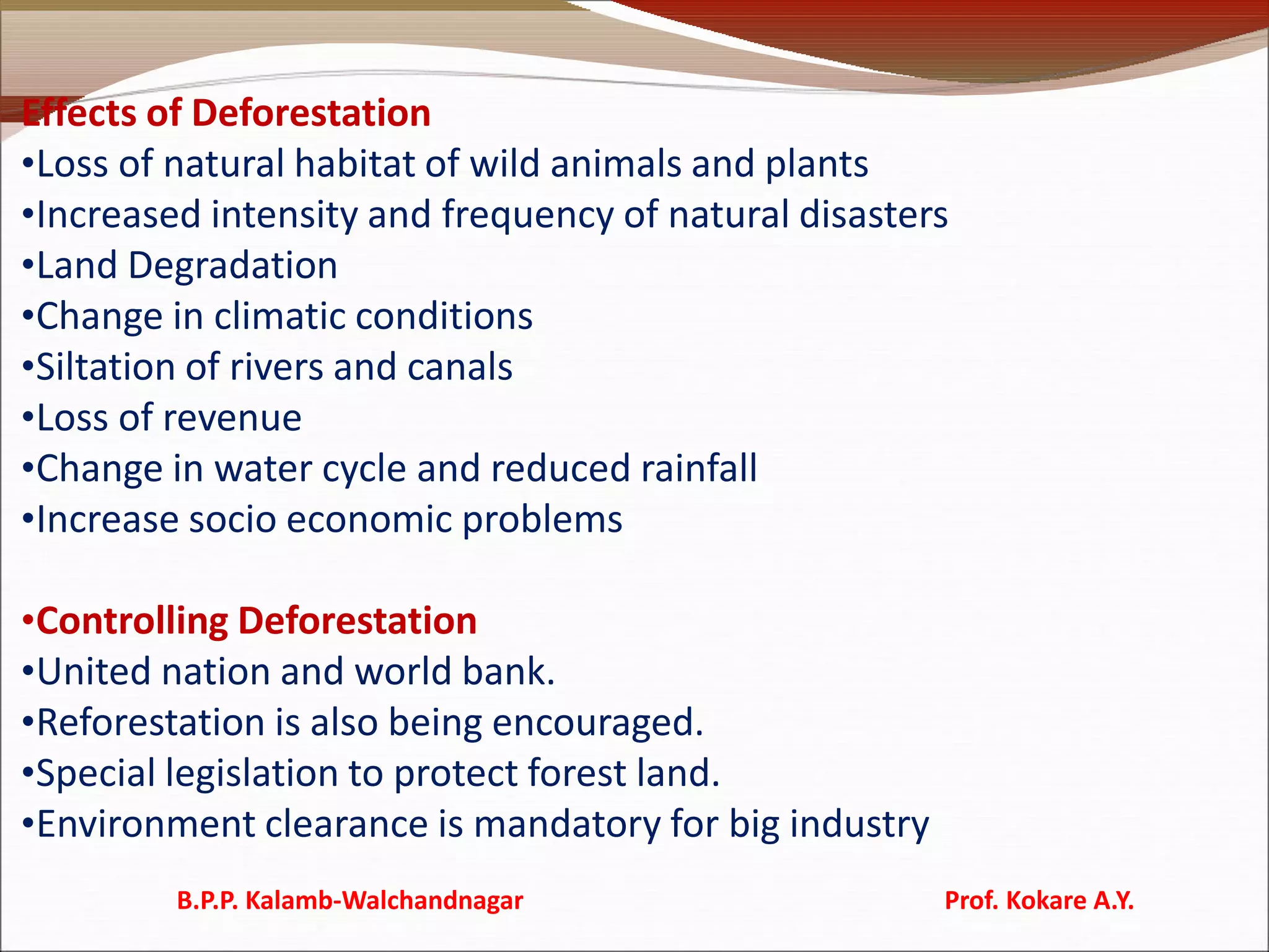 Effects of Deforestation
•Loss of natural habitat of wild animals and plants
•Increased intensity and frequency of natural disasters
•Land Degradation
•Change in climatic conditions
•Siltation of rivers and canals
•Loss of revenue
•Change in water cycle and reduced rainfall
•Increase socio economic problems
•Controlling Deforestation
•United nation and world bank.
•Reforestation is also being encouraged.
•Special legislation to protect forest land.
•Environment clearance is mandatory for big industry
B.P.P. Kalamb-Walchandnagar Prof. Kokare A.Y.
 