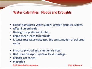Water Calamities: Floods and Droughts
• Floods damage to water supply, sewage disposal system.
• Affect human health
• Damage properties and infra.
• Rapid speed leads to landslide
• It cause respiratory diseases due consumption of polluted
water.
• Increase physical and emotional stress.
• Disturbed transport system, food shortage
• Releases of cheical
• migration
B.P.P. Kalamb-Walchandnagar Prof. Kokare A.Y.
 