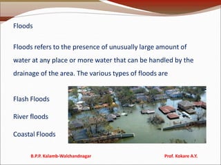 Floods
Floods refers to the presence of unusually large amount of
water at any place or more water that can be handled by the
drainage of the area. The various types of floods are
Flash Floods
River floods
Coastal Floods
B.P.P. Kalamb-Walchandnagar Prof. Kokare A.Y.
 