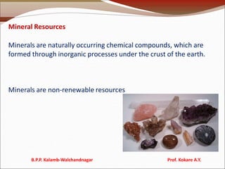 Mineral Resources
Minerals are naturally occurring chemical compounds, which are
formed through inorganic processes under the crust of the earth.
Minerals are non-renewable resources
B.P.P. Kalamb-Walchandnagar Prof. Kokare A.Y.
 