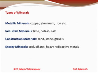 Types of Minerals
Metallic Minerals: copper, aluminum, iron etc.
Industrial Materials: lime, potash, salt
Construction Materials: sand, stone, gravels
Energy Minerals: coal, oil, gas, heavy radioactive metals
B.P.P. Kalamb-Walchandnagar Prof. Kokare A.Y.
 