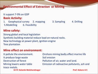 Environmental Effect of Extraction or Mining
It support 7-9% on GDP
Basic Activity:
1. Geophysical survey 2. mapping 3. Sampling 4. Drilling
5.Modelling 6. Feasibility
Mine safety:
Strong global and local legislation
Synthetic building material reduce load on natural rocks.
New technology at power plant, ignition engine
Tree plantation
Mine effect on environment:
It pollute the environment. Onshore mining badly effect marine life
It produce large waste Soil erosion
Destruction of forest Pollution of air, water and land.
Mining lowers water table Emission of radioactive pollutants, ash and
trace metals.
B.P.P. Kalamb-Walchandnagar Prof. Kokare A.Y.
 