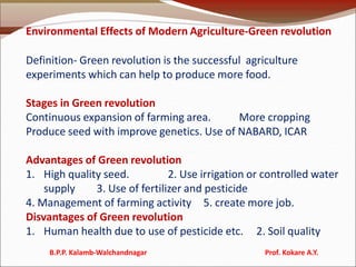 Environmental Effects of Modern Agriculture-Green revolution
Definition- Green revolution is the successful agriculture
experiments which can help to produce more food.
Stages in Green revolution
Continuous expansion of farming area. More cropping
Produce seed with improve genetics. Use of NABARD, ICAR
Advantages of Green revolution
1. High quality seed. 2. Use irrigation or controlled water
supply 3. Use of fertilizer and pesticide
4. Management of farming activity 5. create more job.
Disvantages of Green revolution
1. Human health due to use of pesticide etc. 2. Soil quality
B.P.P. Kalamb-Walchandnagar Prof. Kokare A.Y.
 