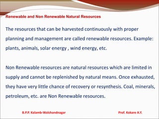 Renewable and Non Renewable Natural Resources
The resources that can be harvested continuously with proper
planning and management are called renewable resources. Example:
plants, animals, solar energy , wind energy, etc.
Non Renewable resources are natural resources which are limited in
supply and cannot be replenished by natural means. Once exhausted,
they have very little chance of recovery or resynthesis. Coal, minerals,
petroleum, etc. are Non Renewable resources.
B.P.P. Kalamb-Walchandnagar Prof. Kokare A.Y.
 