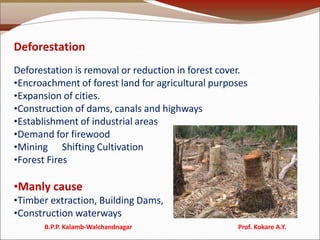 Deforestation
Deforestation is removal or reduction in forest cover.
•Encroachment of forest land for agricultural purposes
•Expansion of cities.
•Construction of dams, canals and highways
•Establishment of industrial areas
•Demand for firewood
•Mining Shifting Cultivation
•Forest Fires
•Manly cause
•Timber extraction, Building Dams,
•Construction waterways
B.P.P. Kalamb-Walchandnagar Prof. Kokare A.Y.
 