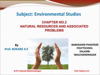 CHAPTER NO.2
NATURAL RESOURCES AND ASSOCIATED
PROBLEMS
Subject: Environmental Studies
By
Prof. KOKARE A.Y.
BABASAHEB PHADTARE
POLYTECHNIC.
KALAMB-
WALCHANDNAGAR
B.P.P. Kalamb-Walchandnagar Prof. Kokare A.Y.
 