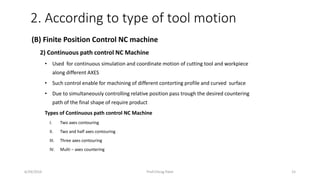 6/29/2016 Prof.Chirag Patel 15
(B) Finite Position Control NC machine
2) Continuous path control NC Machine
• Used for continuous simulation and coordinate motion of cutting tool and workpiece
along different AXES
• Such control enable for machining of different contorting profile and curved surface
• Due to simultaneously controlling relative position pass trough the desired countering
path of the final shape of require product
Types of Continuous path control NC Machine
I. Two axes contouring
II. Two and half axes contouring
III. Three axes contouring
IV. Multi – axes countering
2. According to type of tool motion
 