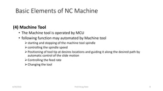 (4) Machine Tool
• The Machine tool is operated by MCU
• following function may automated by Machine tool
starting and stopping of the machine tool spindle
controlling the spindle speed
Positioning of tool tip at desires locations and guiding it along the desired path by
automatic control of the slide motion
Controlling the feed rate
Changing the tool
Basic Elements of NC Machine
6/29/2016 Prof.Chirag Patel 8
 