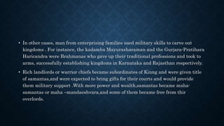 • In other cases, man from enterprising families used military skills to carve out
kingdoms . For instance, the kadamba Mayurasharaman and the Gurjara-Pratihara
Haricandra were Brahmanas who gave up their traditional professions and took to
arms, successfully establishing kingdoms in Karnataka and Rajasthan respectively.
• Rich landlords or warrior chiefs became subordinates of Kinng and were given title
of samantas,and were expected to bring gifts for their courts and would provide
them military support .With more power and wealth,samantas became maha-
samantas or maha –mandaeshvara,and some of them became free from thir
overlords.
 