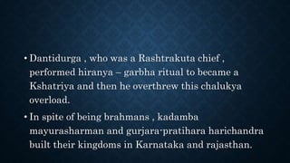 • Dantidurga , who was a Rashtrakuta chief ,
performed hiranya – garbha ritual to became a
Kshatriya and then he overthrew this chalukya
overload.
• In spite of being brahmans , kadamba
mayurasharman and gurjara-pratihara harichandra
built their kingdoms in Karnataka and rajasthan.
 