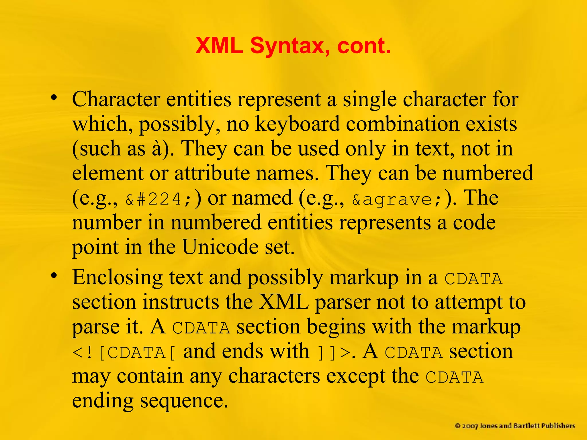 XML Syntax, cont.
• Character entities represent a single character for
which, possibly, no keyboard combination exists
(such as à). They can be used only in text, not in
element or attribute names. They can be numbered
(e.g., &#224;) or named (e.g., &agrave;). The
number in numbered entities represents a code
point in the Unicode set.
• Enclosing text and possibly markup in a CDATA
section instructs the XML parser not to attempt to
parse it. A CDATA section begins with the markup
<![CDATA[ and ends with ]]>. A CDATA section
may contain any characters except the CDATA
ending sequence.
 