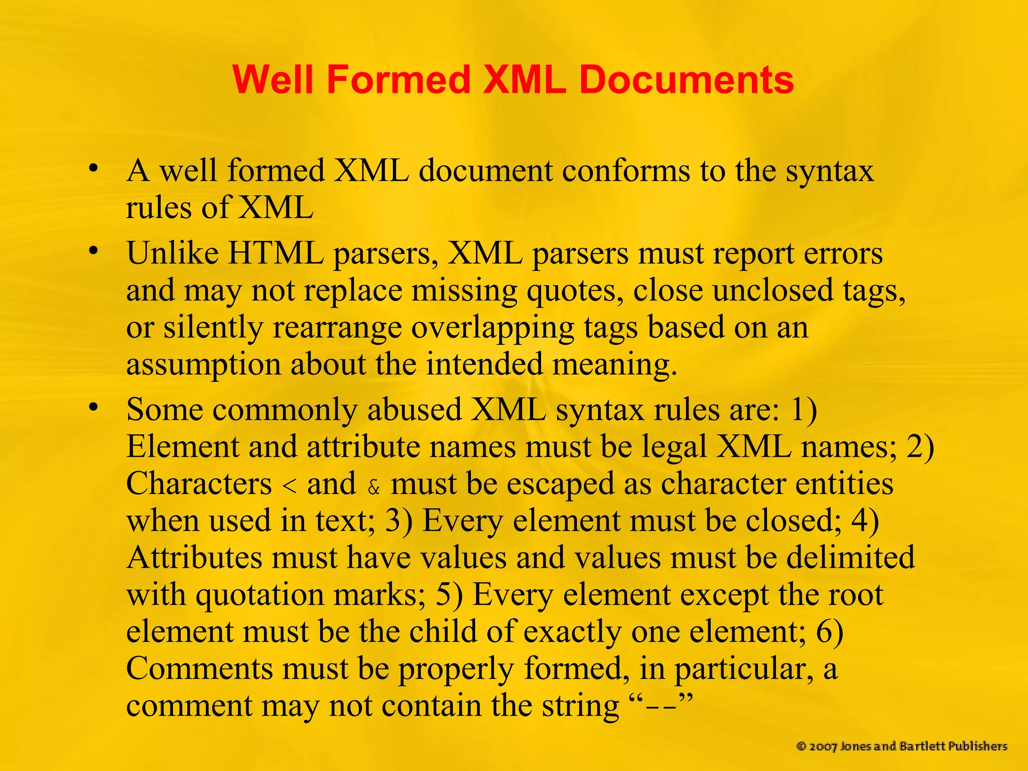 Well Formed XML Documents
• A well formed XML document conforms to the syntax
rules of XML
• Unlike HTML parsers, XML parsers must report errors
and may not replace missing quotes, close unclosed tags,
or silently rearrange overlapping tags based on an
assumption about the intended meaning.
• Some commonly abused XML syntax rules are: 1)
Element and attribute names must be legal XML names; 2)
Characters < and & must be escaped as character entities
when used in text; 3) Every element must be closed; 4)
Attributes must have values and values must be delimited
with quotation marks; 5) Every element except the root
element must be the child of exactly one element; 6)
Comments must be properly formed, in particular, a
comment may not contain the string “--”
 