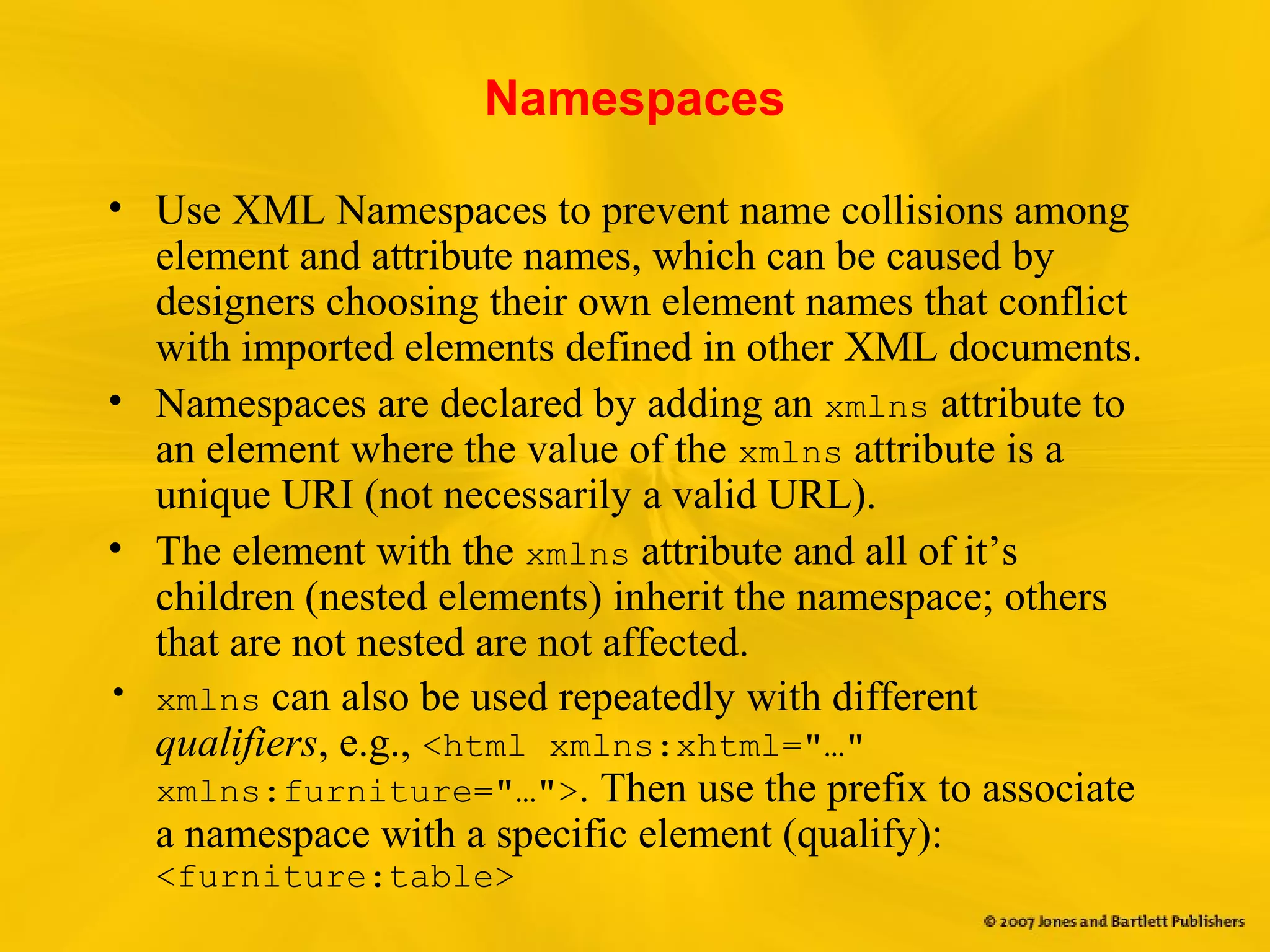 Namespaces
• Use XML Namespaces to prevent name collisions among
element and attribute names, which can be caused by
designers choosing their own element names that conflict
with imported elements defined in other XML documents.
• Namespaces are declared by adding an xmlns attribute to
an element where the value of the xmlns attribute is a
unique URI (not necessarily a valid URL).
• The element with the xmlns attribute and all of it’s
children (nested elements) inherit the namespace; others
that are not nested are not affected.
• xmlns can also be used repeatedly with different
qualifiers, e.g., <html xmlns:xhtml="…"
xmlns:furniture="…">. Then use the prefix to associate
a namespace with a specific element (qualify):
<furniture:table>
 