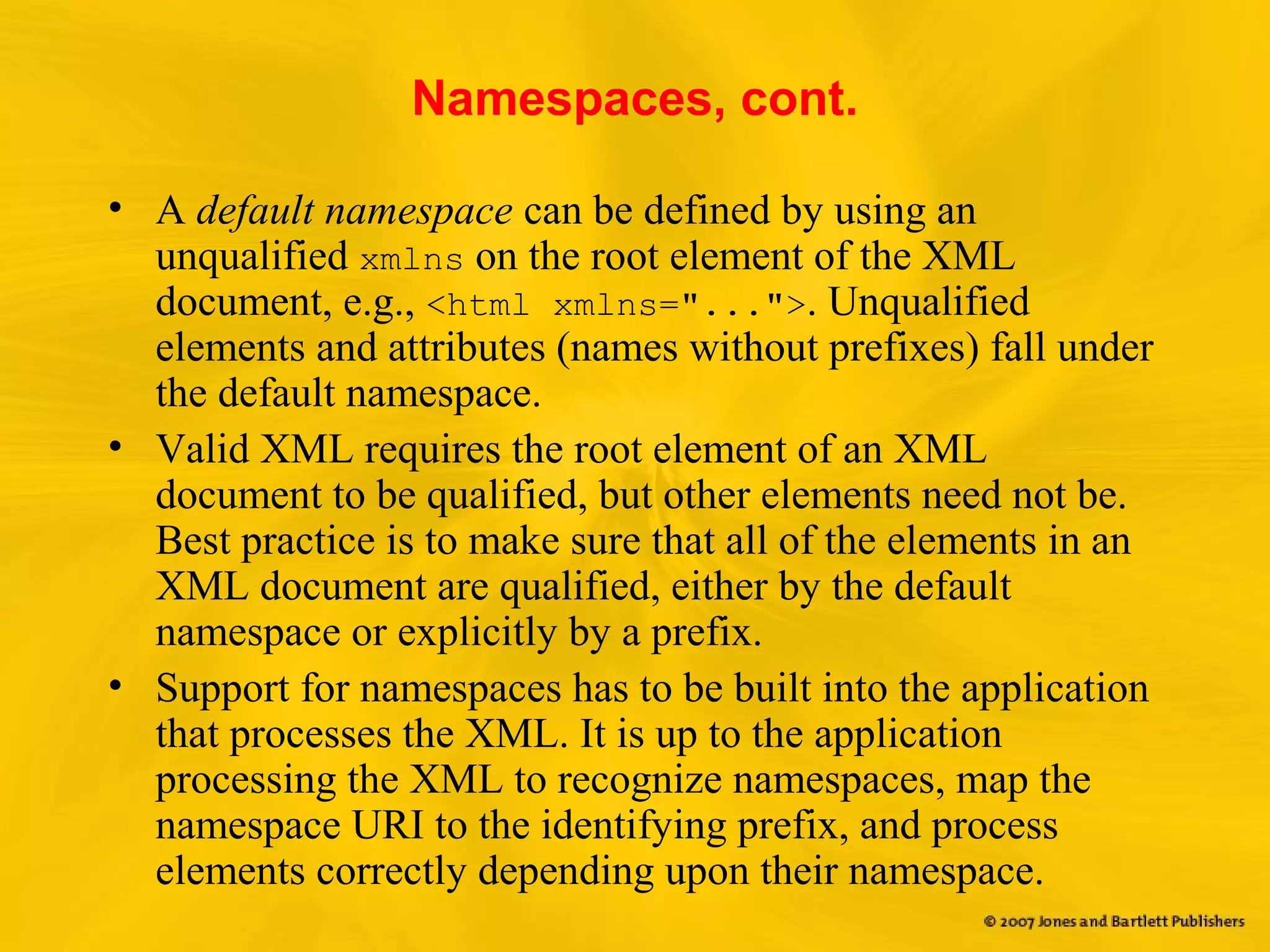 Namespaces, cont.
• A default namespace can be defined by using an
unqualified xmlns on the root element of the XML
document, e.g., <html xmlns="...">. Unqualified
elements and attributes (names without prefixes) fall under
the default namespace.
• Valid XML requires the root element of an XML
document to be qualified, but other elements need not be.
Best practice is to make sure that all of the elements in an
XML document are qualified, either by the default
namespace or explicitly by a prefix.
• Support for namespaces has to be built into the application
that processes the XML. It is up to the application
processing the XML to recognize namespaces, map the
namespace URI to the identifying prefix, and process
elements correctly depending upon their namespace.
 