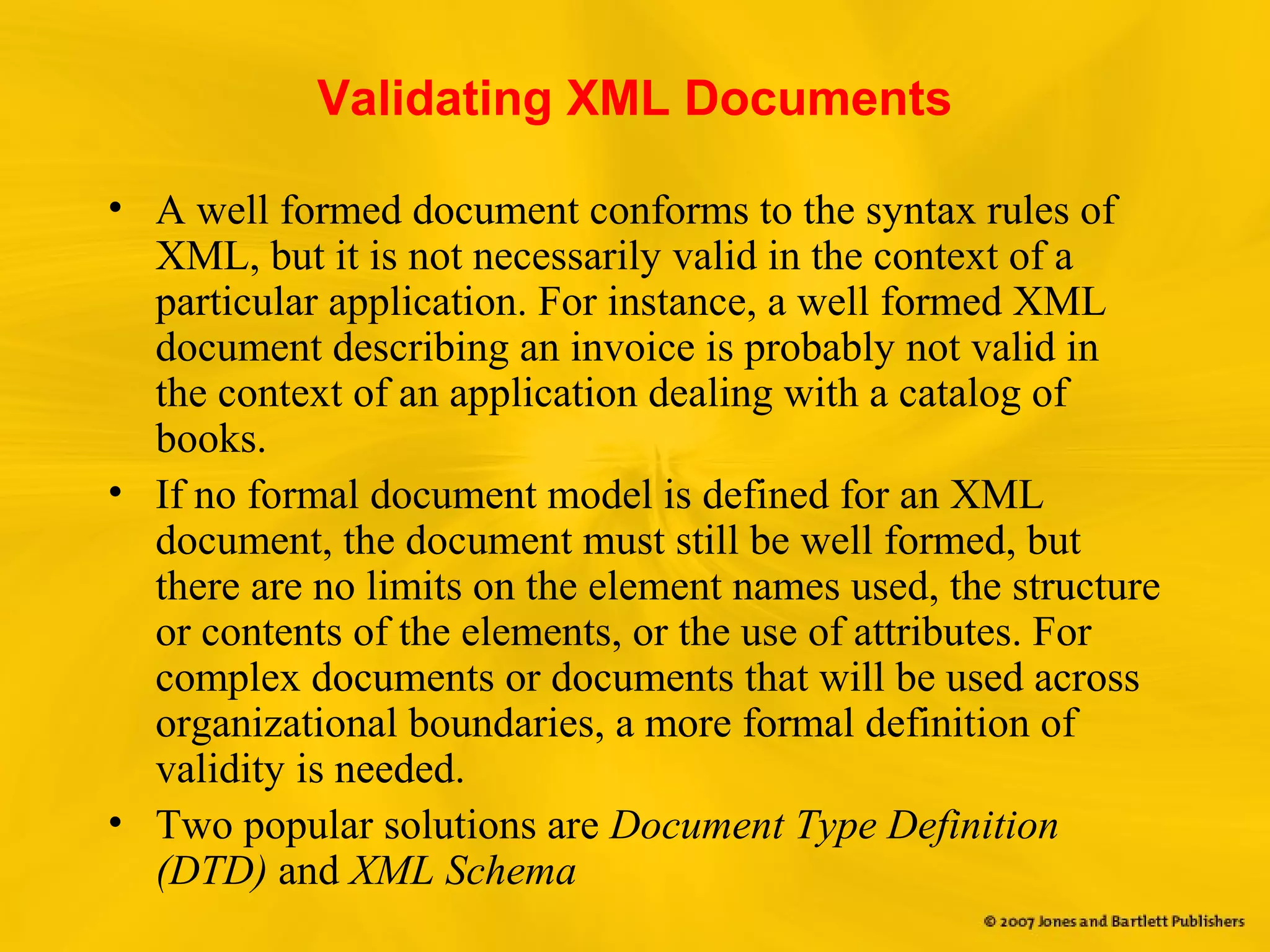 Validating XML Documents
• A well formed document conforms to the syntax rules of
XML, but it is not necessarily valid in the context of a
particular application. For instance, a well formed XML
document describing an invoice is probably not valid in
the context of an application dealing with a catalog of
books.
• If no formal document model is defined for an XML
document, the document must still be well formed, but
there are no limits on the element names used, the structure
or contents of the elements, or the use of attributes. For
complex documents or documents that will be used across
organizational boundaries, a more formal definition of
validity is needed.
• Two popular solutions are Document Type Definition
(DTD) and XML Schema
 