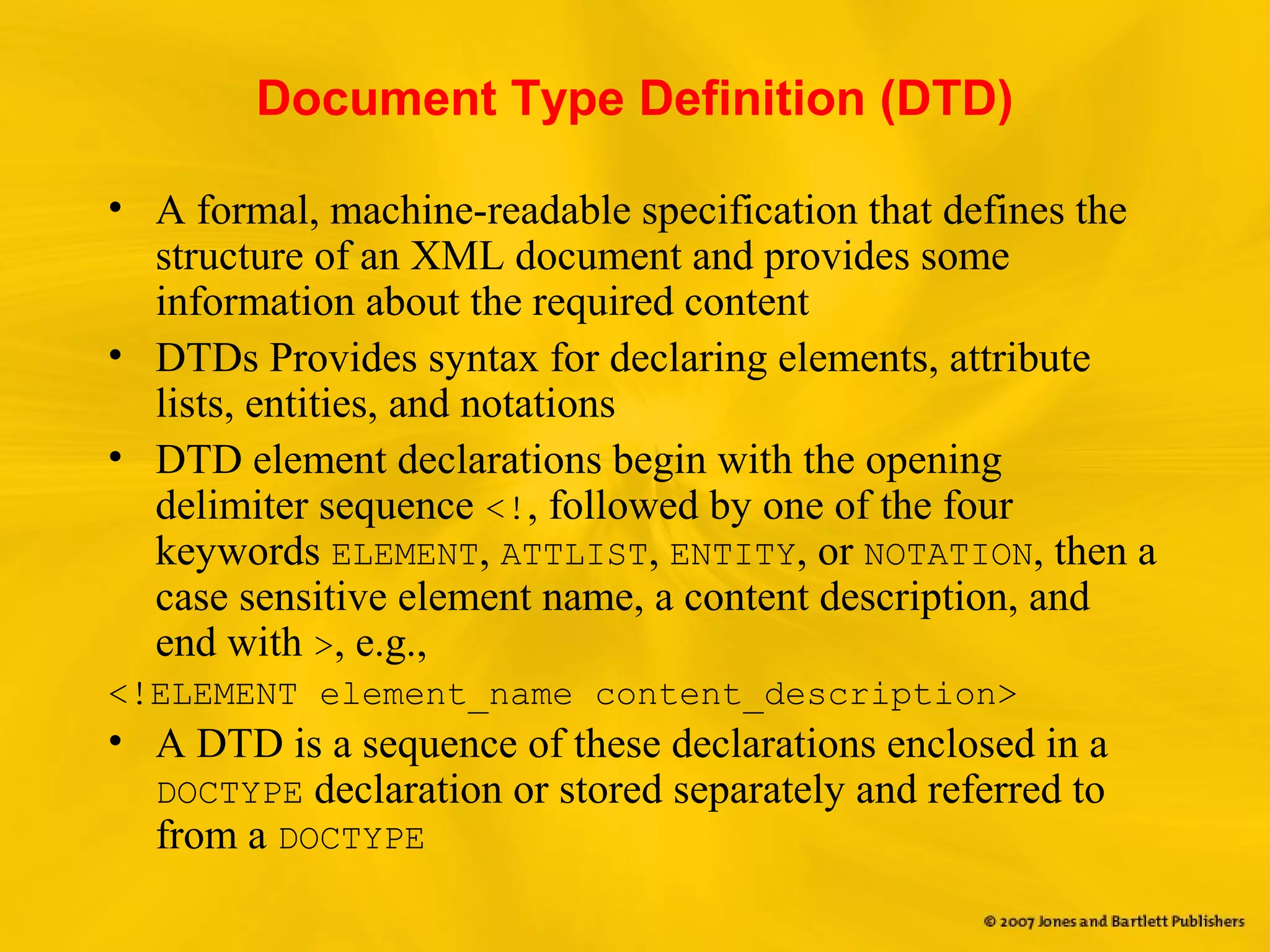 Document Type Definition (DTD)
• A formal, machine-readable specification that defines the
structure of an XML document and provides some
information about the required content
• DTDs Provides syntax for declaring elements, attribute
lists, entities, and notations
• DTD element declarations begin with the opening
delimiter sequence <!, followed by one of the four
keywords ELEMENT, ATTLIST, ENTITY, or NOTATION, then a
case sensitive element name, a content description, and
end with >, e.g.,
<!ELEMENT element_name content_description>
• A DTD is a sequence of these declarations enclosed in a
DOCTYPE declaration or stored separately and referred to
from a DOCTYPE
 