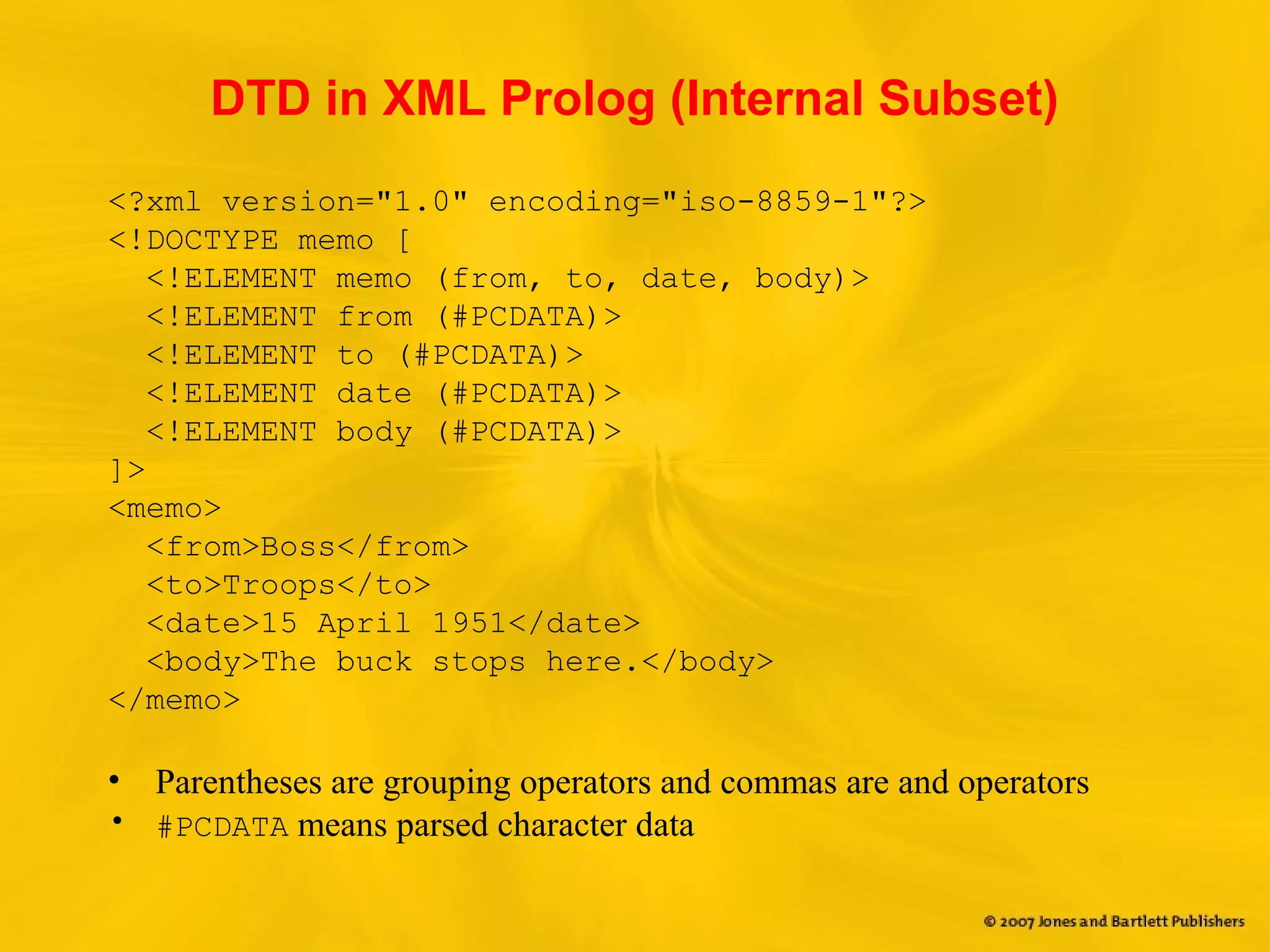 DTD in XML Prolog (Internal Subset)
<?xml version="1.0" encoding="iso-8859-1"?>
<!DOCTYPE memo [
<!ELEMENT memo (from, to, date, body)>
<!ELEMENT from (#PCDATA)>
<!ELEMENT to (#PCDATA)>
<!ELEMENT date (#PCDATA)>
<!ELEMENT body (#PCDATA)>
]>
<memo>
<from>Boss</from>
<to>Troops</to>
<date>15 April 1951</date>
<body>The buck stops here.</body>
</memo>
• Parentheses are grouping operators and commas are and operators
• #PCDATA means parsed character data
 