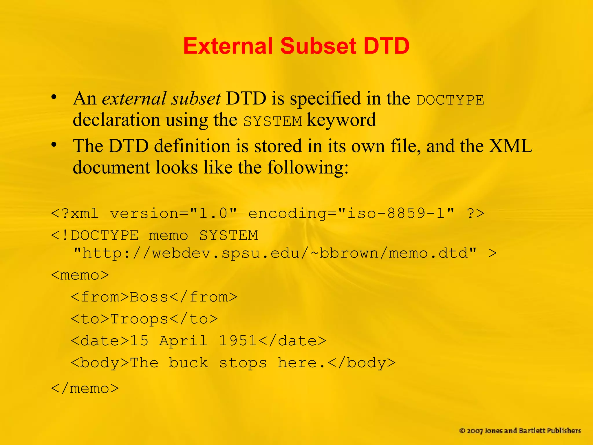 External Subset DTD
• An external subset DTD is specified in the DOCTYPE
declaration using the SYSTEM keyword
• The DTD definition is stored in its own file, and the XML
document looks like the following:
<?xml version="1.0" encoding="iso-8859-1" ?>
<!DOCTYPE memo SYSTEM
"http://webdev.spsu.edu/~bbrown/memo.dtd" >
<memo>
<from>Boss</from>
<to>Troops</to>
<date>15 April 1951</date>
<body>The buck stops here.</body>
</memo>
 