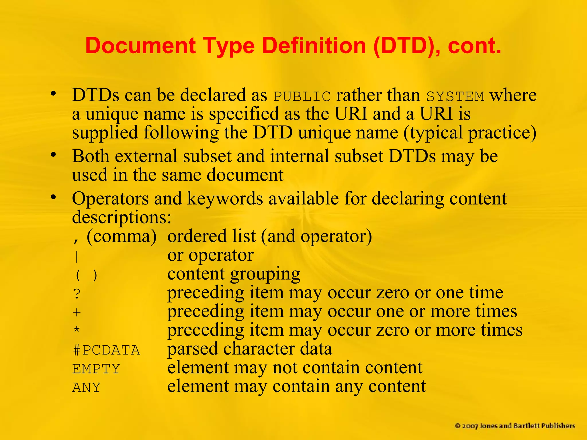Document Type Definition (DTD), cont.
• DTDs can be declared as PUBLIC rather than SYSTEM where
a unique name is specified as the URI and a URI is
supplied following the DTD unique name (typical practice)
• Both external subset and internal subset DTDs may be
used in the same document
• Operators and keywords available for declaring content
descriptions:
, (comma) ordered list (and operator)
| or operator
( ) content grouping
? preceding item may occur zero or one time
+ preceding item may occur one or more times
* preceding item may occur zero or more times
#PCDATA parsed character data
EMPTY element may not contain content
ANY element may contain any content
 