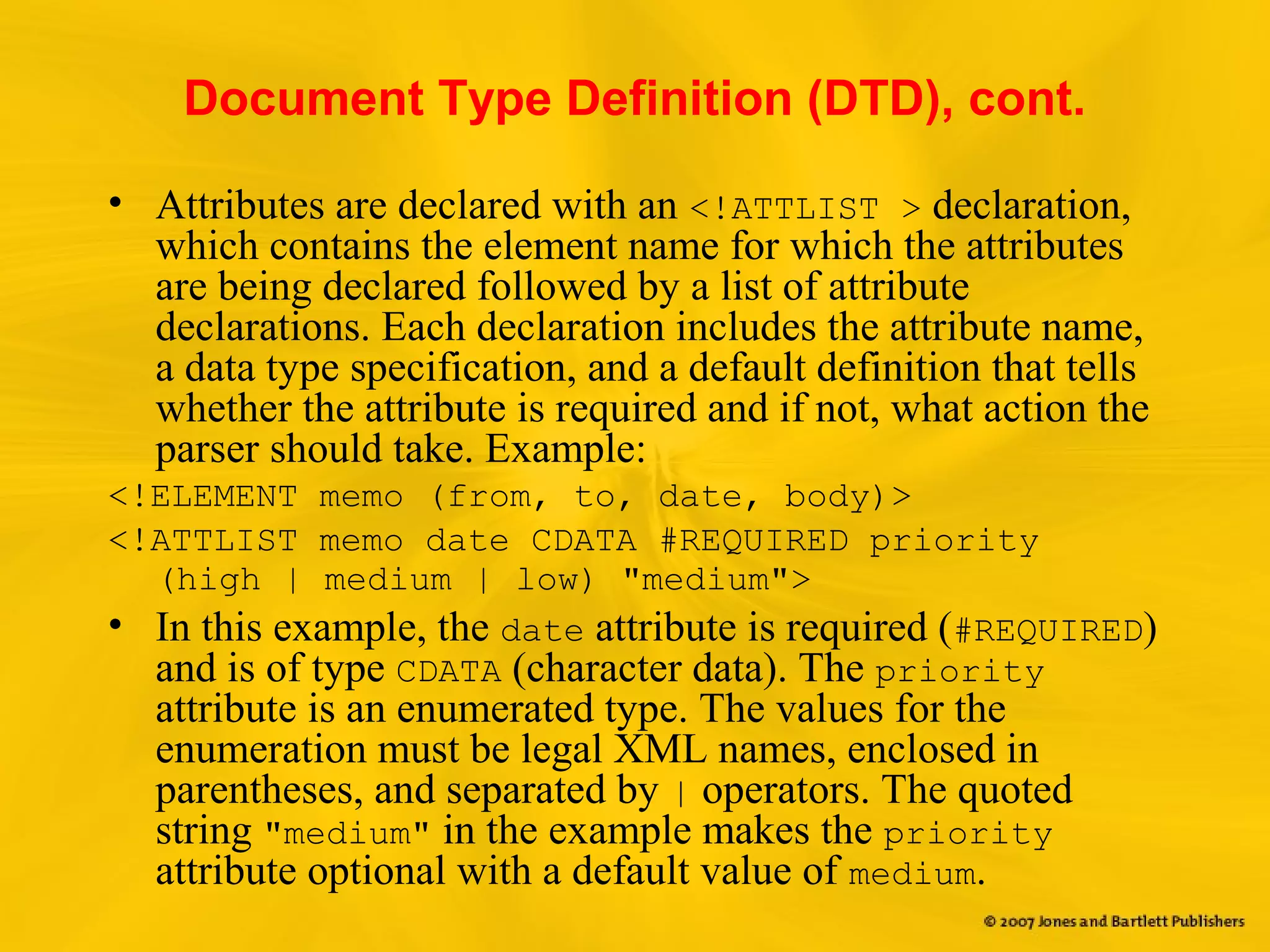 Document Type Definition (DTD), cont.
• Attributes are declared with an <!ATTLIST > declaration,
which contains the element name for which the attributes
are being declared followed by a list of attribute
declarations. Each declaration includes the attribute name,
a data type specification, and a default definition that tells
whether the attribute is required and if not, what action the
parser should take. Example:
<!ELEMENT memo (from, to, date, body)>
<!ATTLIST memo date CDATA #REQUIRED priority
(high | medium | low) "medium">
• In this example, the date attribute is required (#REQUIRED)
and is of type CDATA (character data). The priority
attribute is an enumerated type. The values for the
enumeration must be legal XML names, enclosed in
parentheses, and separated by | operators. The quoted
string "medium" in the example makes the priority
attribute optional with a default value of medium.
 