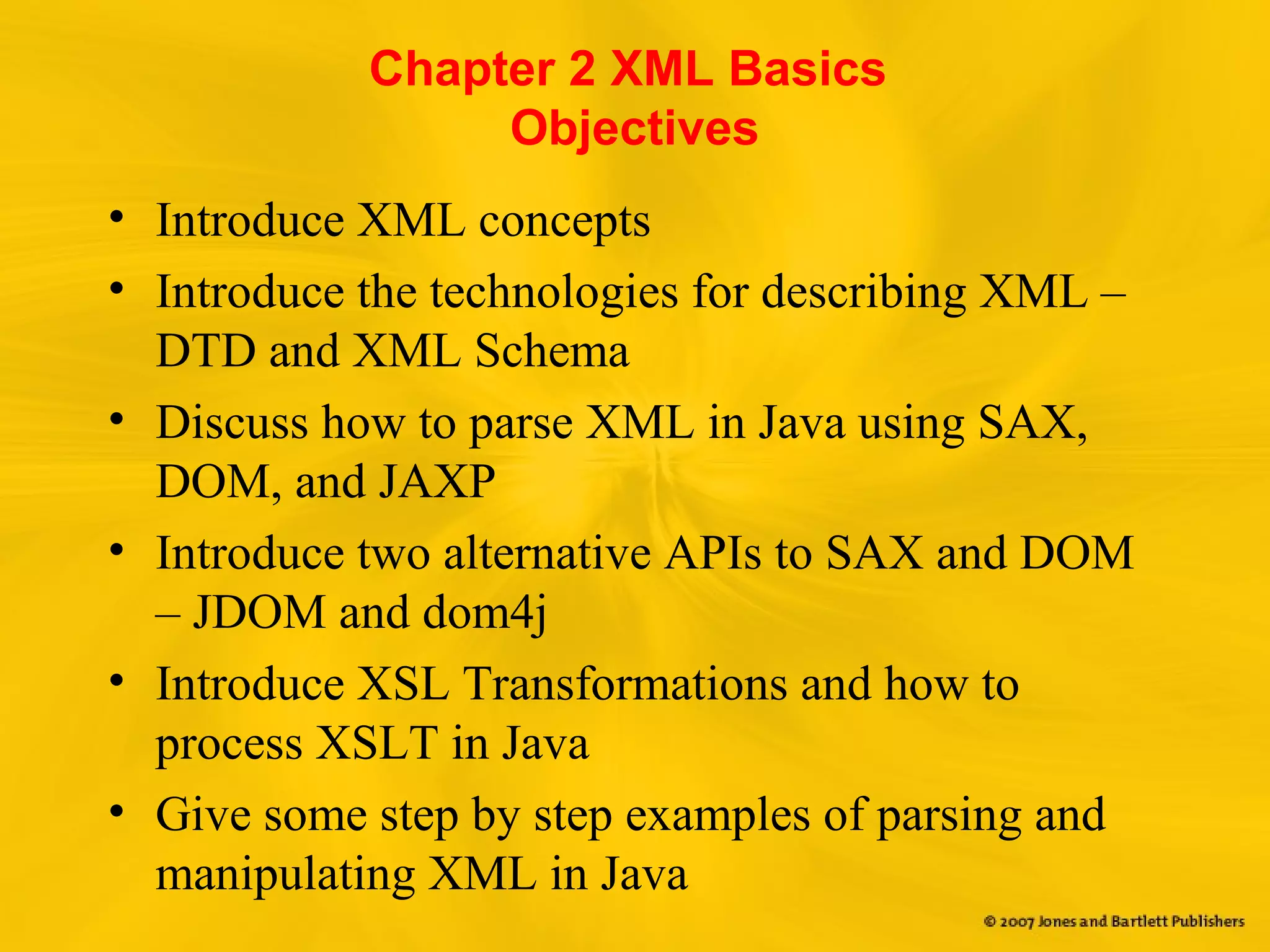 Chapter 2 XML Basics
Objectives
• Introduce XML concepts
• Introduce the technologies for describing XML –
DTD and XML Schema
• Discuss how to parse XML in Java using SAX,
DOM, and JAXP
• Introduce two alternative APIs to SAX and DOM
– JDOM and dom4j
• Introduce XSL Transformations and how to
process XSLT in Java
• Give some step by step examples of parsing and
manipulating XML in Java
 