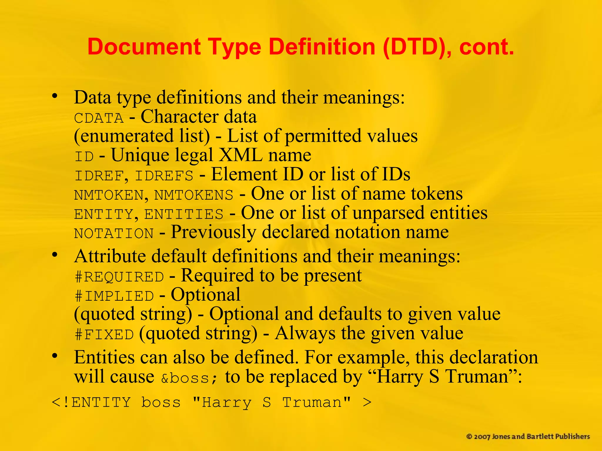 Document Type Definition (DTD), cont.
• Data type definitions and their meanings:
CDATA - Character data
(enumerated list) - List of permitted values
ID - Unique legal XML name
IDREF, IDREFS - Element ID or list of IDs
NMTOKEN, NMTOKENS - One or list of name tokens
ENTITY, ENTITIES - One or list of unparsed entities
NOTATION - Previously declared notation name
• Attribute default definitions and their meanings:
#REQUIRED - Required to be present
#IMPLIED - Optional
(quoted string) - Optional and defaults to given value
#FIXED (quoted string) - Always the given value
• Entities can also be defined. For example, this declaration
will cause &boss; to be replaced by “Harry S Truman”:
<!ENTITY boss "Harry S Truman" >
 