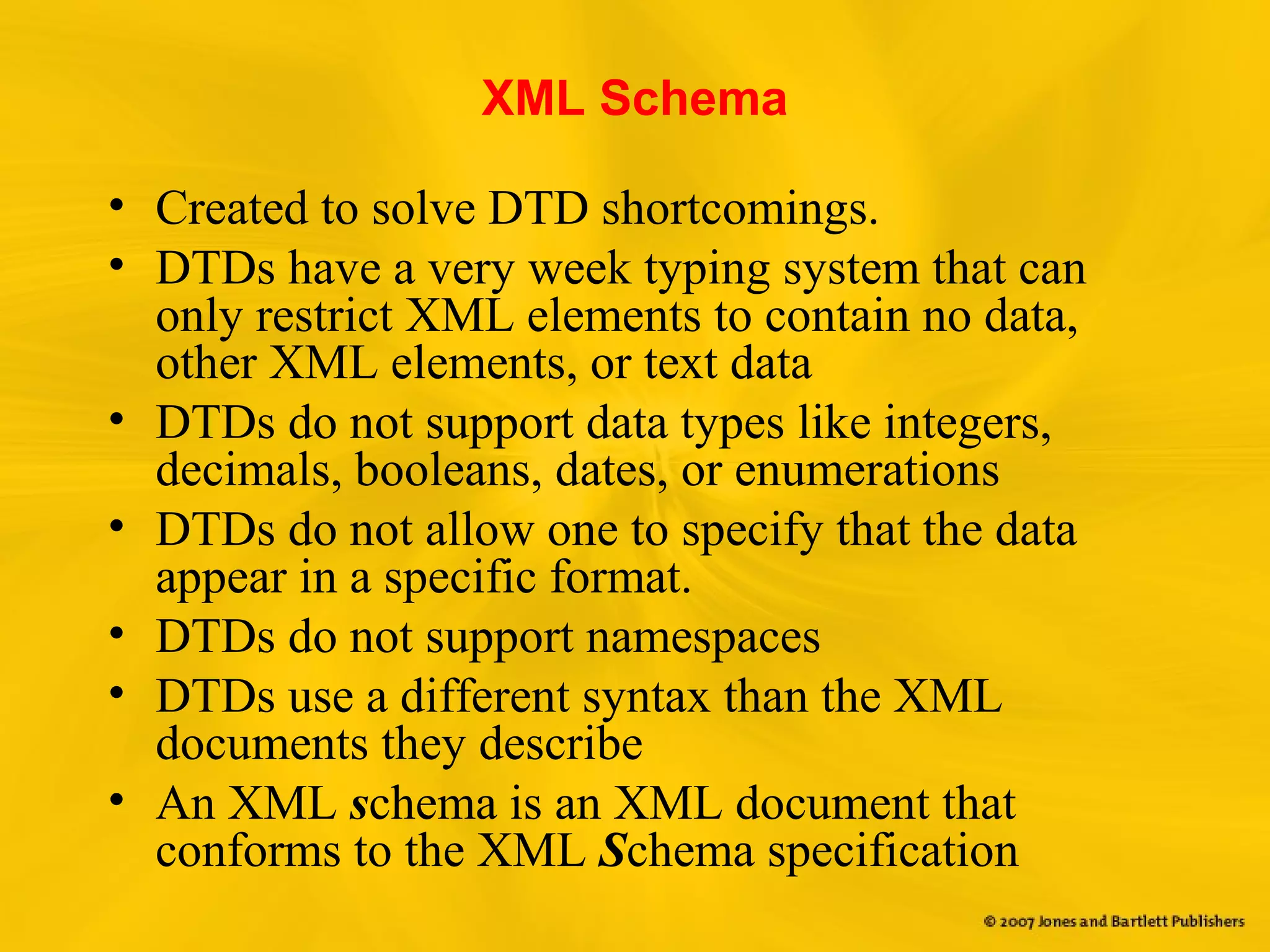XML Schema
• Created to solve DTD shortcomings.
• DTDs have a very week typing system that can
only restrict XML elements to contain no data,
other XML elements, or text data
• DTDs do not support data types like integers,
decimals, booleans, dates, or enumerations
• DTDs do not allow one to specify that the data
appear in a specific format.
• DTDs do not support namespaces
• DTDs use a different syntax than the XML
documents they describe
• An XML schema is an XML document that
conforms to the XML Schema specification
 
