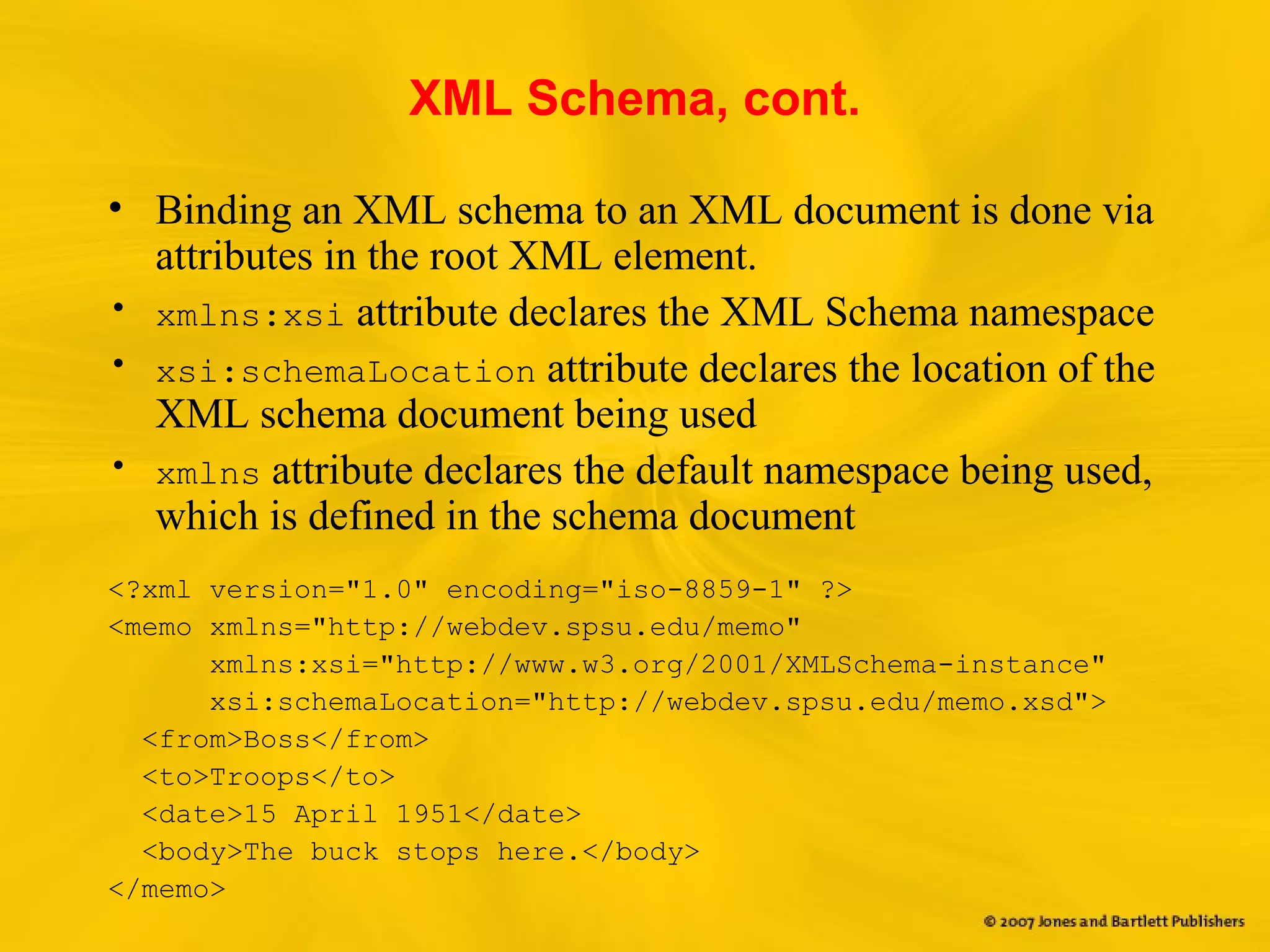 XML Schema, cont.
• Binding an XML schema to an XML document is done via
attributes in the root XML element.
• xmlns:xsi attribute declares the XML Schema namespace
• xsi:schemaLocation attribute declares the location of the
XML schema document being used
• xmlns attribute declares the default namespace being used,
which is defined in the schema document
<?xml version="1.0" encoding="iso-8859-1" ?>
<memo xmlns="http://webdev.spsu.edu/memo"
xmlns:xsi="http://www.w3.org/2001/XMLSchema-instance"
xsi:schemaLocation="http://webdev.spsu.edu/memo.xsd">
<from>Boss</from>
<to>Troops</to>
<date>15 April 1951</date>
<body>The buck stops here.</body>
</memo>
 