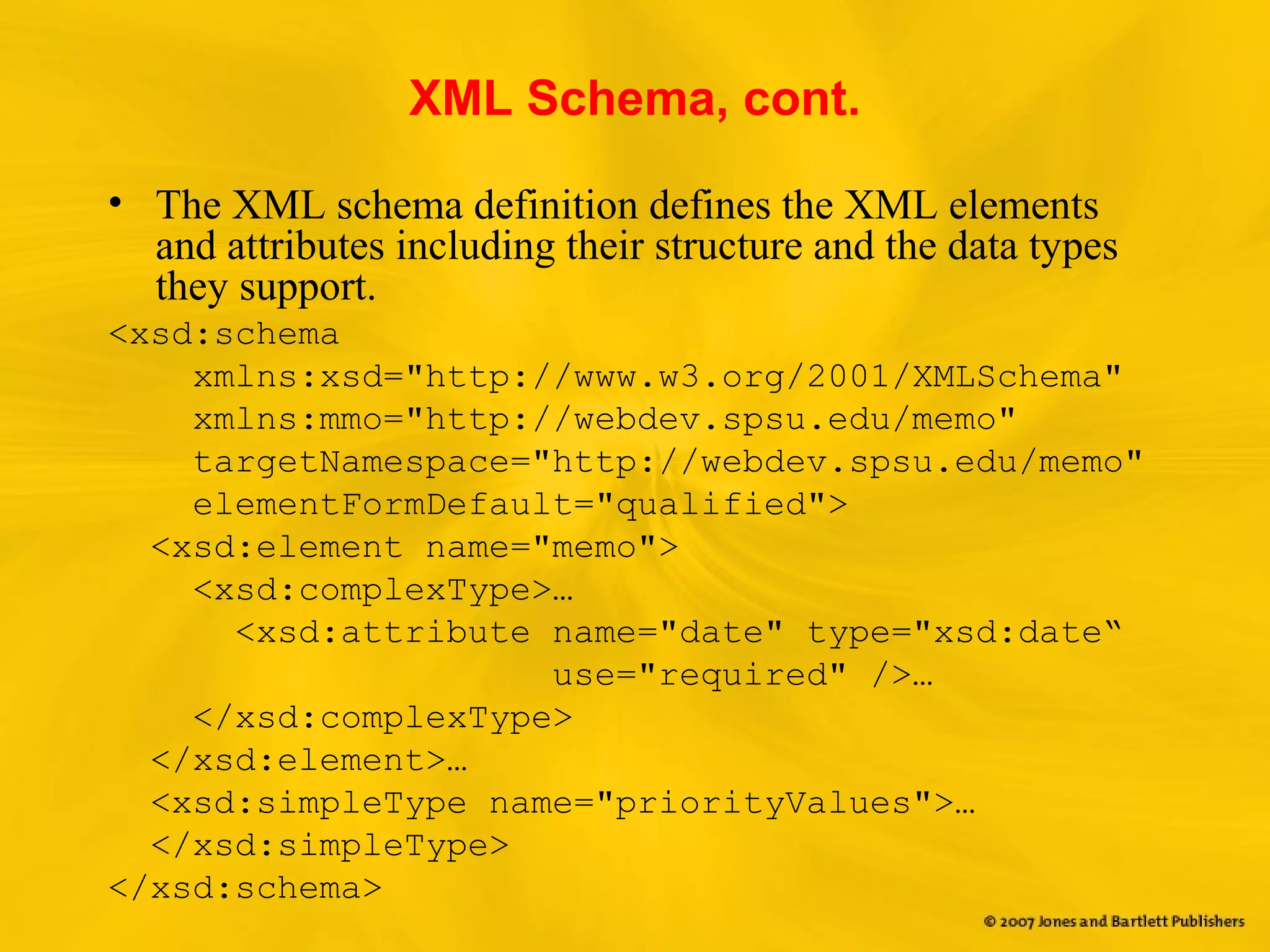XML Schema, cont.
• The XML schema definition defines the XML elements
and attributes including their structure and the data types
they support.
<xsd:schema
xmlns:xsd="http://www.w3.org/2001/XMLSchema"
xmlns:mmo="http://webdev.spsu.edu/memo"
targetNamespace="http://webdev.spsu.edu/memo"
elementFormDefault="qualified">
<xsd:element name="memo">
<xsd:complexType>…
<xsd:attribute name="date" type="xsd:date“
use="required" />…
</xsd:complexType>
</xsd:element>…
<xsd:simpleType name="priorityValues">…
</xsd:simpleType>
</xsd:schema>
 