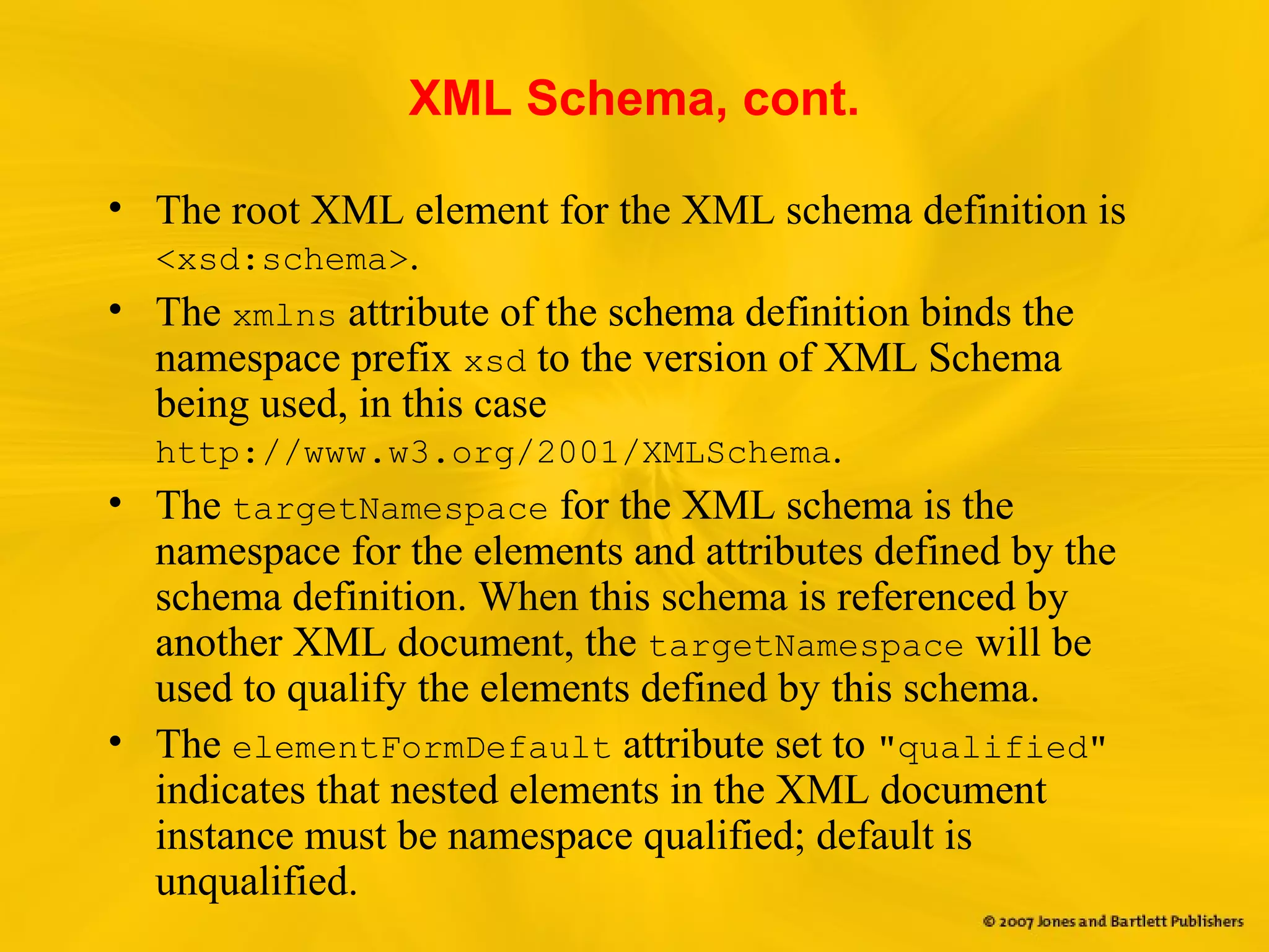 XML Schema, cont.
• The root XML element for the XML schema definition is
<xsd:schema>.
• The xmlns attribute of the schema definition binds the
namespace prefix xsd to the version of XML Schema
being used, in this case
http://www.w3.org/2001/XMLSchema.
• The targetNamespace for the XML schema is the
namespace for the elements and attributes defined by the
schema definition. When this schema is referenced by
another XML document, the targetNamespace will be
used to qualify the elements defined by this schema.
• The elementFormDefault attribute set to "qualified"
indicates that nested elements in the XML document
instance must be namespace qualified; default is
unqualified.
 