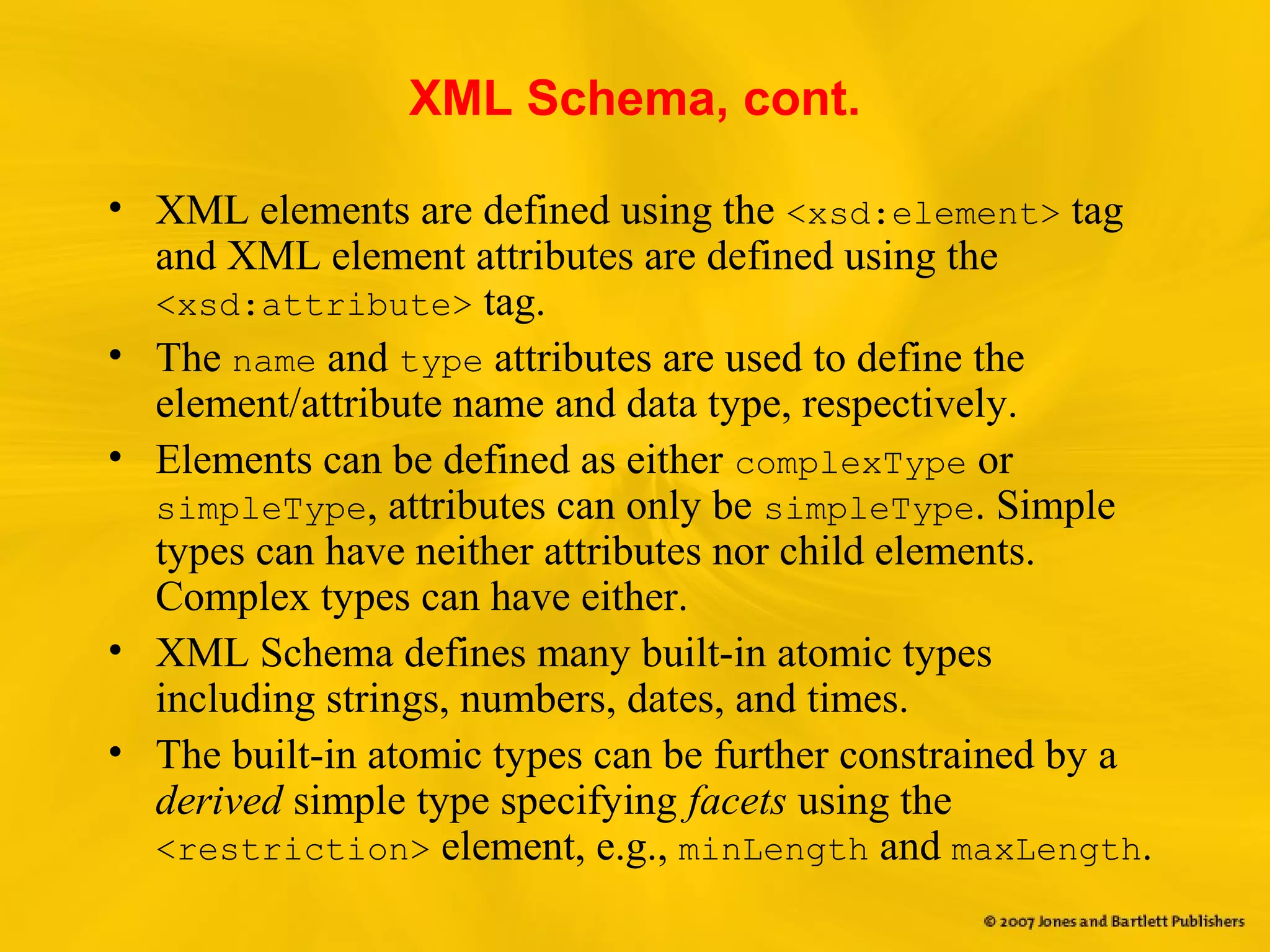 XML Schema, cont.
• XML elements are defined using the <xsd:element> tag
and XML element attributes are defined using the
<xsd:attribute> tag.
• The name and type attributes are used to define the
element/attribute name and data type, respectively.
• Elements can be defined as either complexType or
simpleType, attributes can only be simpleType. Simple
types can have neither attributes nor child elements.
Complex types can have either.
• XML Schema defines many built-in atomic types
including strings, numbers, dates, and times.
• The built-in atomic types can be further constrained by a
derived simple type specifying facets using the
<restriction> element, e.g., minLength and maxLength.
 