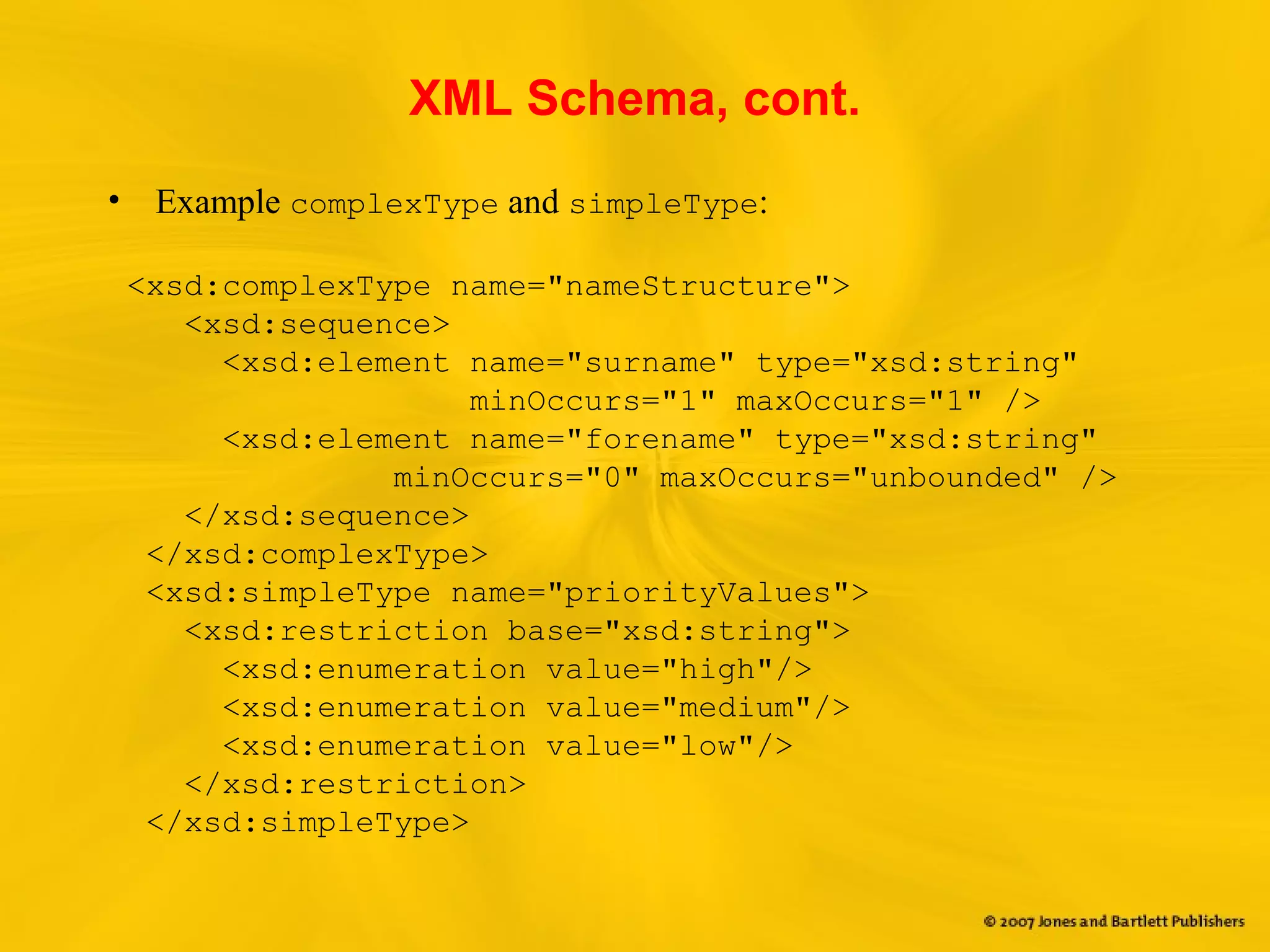 XML Schema, cont.
• Example complexType and simpleType:
<xsd:complexType name="nameStructure">
<xsd:sequence>
<xsd:element name="surname" type="xsd:string"
minOccurs="1" maxOccurs="1" />
<xsd:element name="forename" type="xsd:string"
minOccurs="0" maxOccurs="unbounded" />
</xsd:sequence>
</xsd:complexType>
<xsd:simpleType name="priorityValues">
<xsd:restriction base="xsd:string">
<xsd:enumeration value="high"/>
<xsd:enumeration value="medium"/>
<xsd:enumeration value="low"/>
</xsd:restriction>
</xsd:simpleType>
 