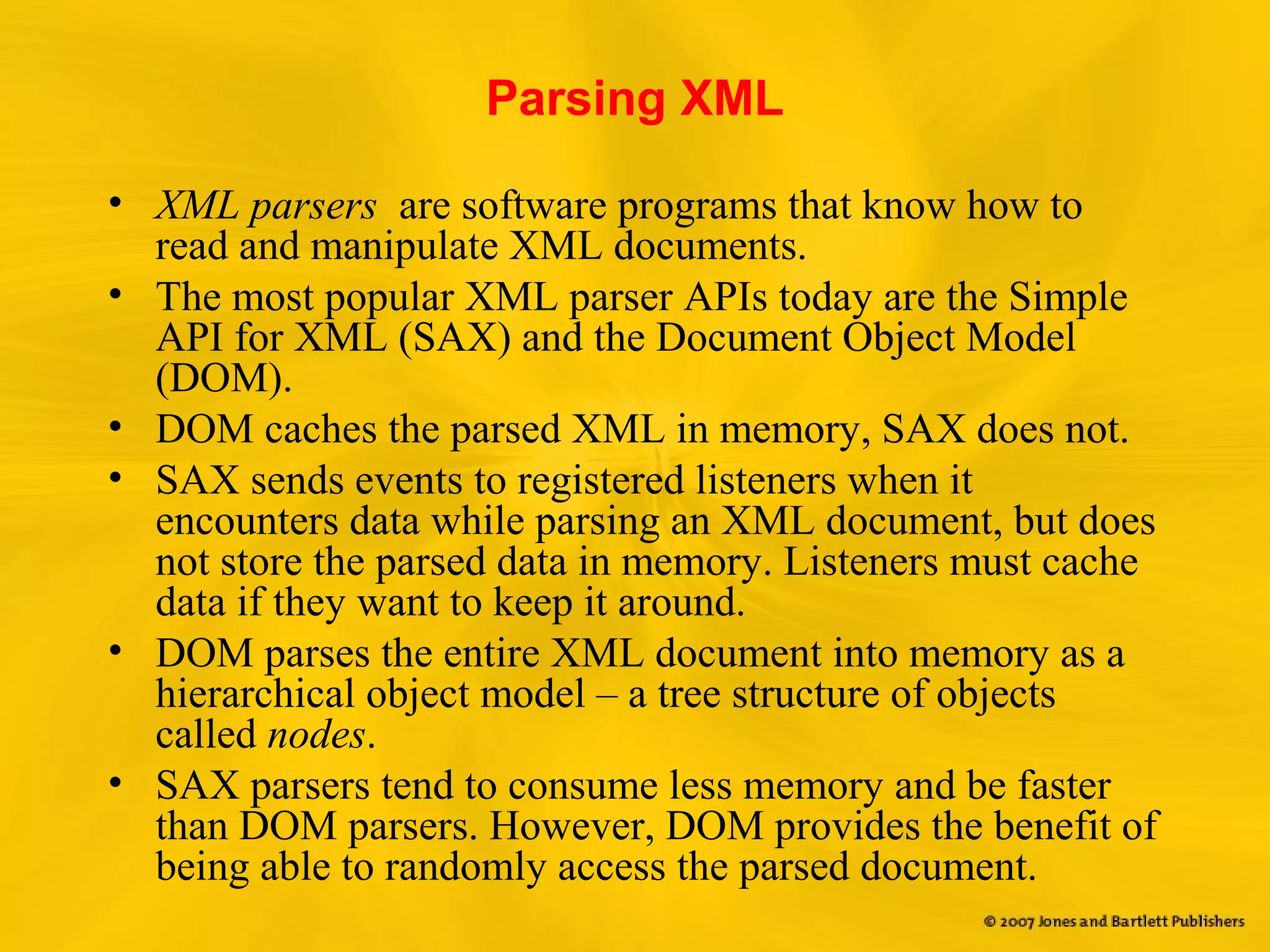 Parsing XML
• XML parsers are software programs that know how to
read and manipulate XML documents.
• The most popular XML parser APIs today are the Simple
API for XML (SAX) and the Document Object Model
(DOM).
• DOM caches the parsed XML in memory, SAX does not.
• SAX sends events to registered listeners when it
encounters data while parsing an XML document, but does
not store the parsed data in memory. Listeners must cache
data if they want to keep it around.
• DOM parses the entire XML document into memory as a
hierarchical object model – a tree structure of objects
called nodes.
• SAX parsers tend to consume less memory and be faster
than DOM parsers. However, DOM provides the benefit of
being able to randomly access the parsed document.
 