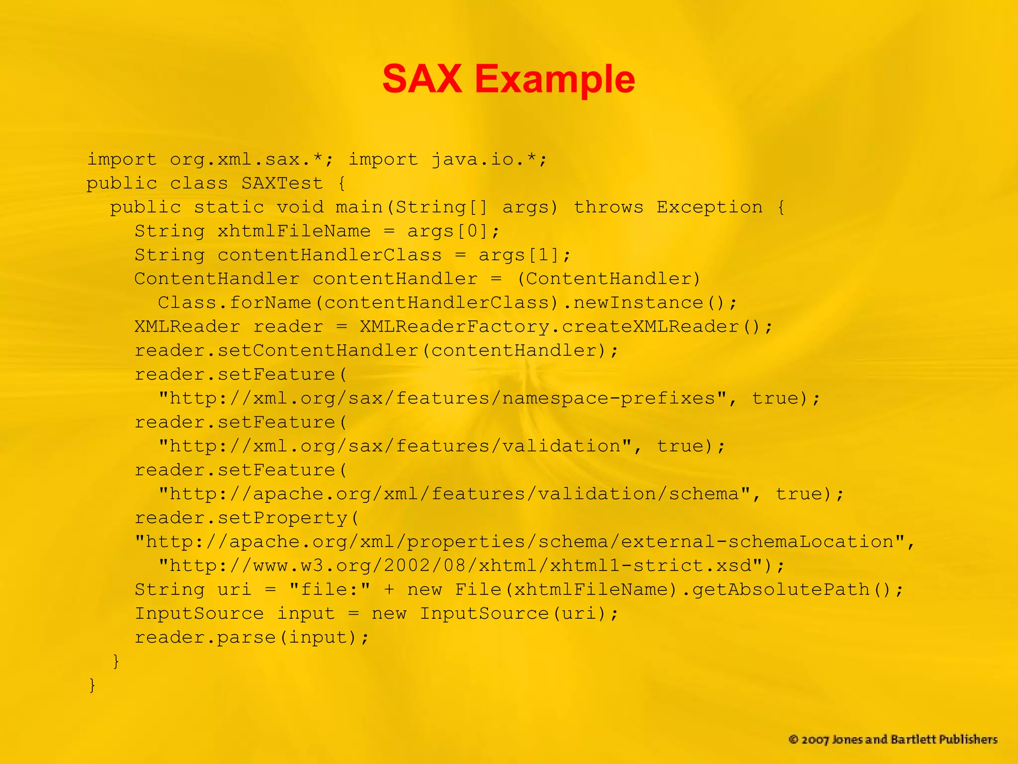 SAX Example
import org.xml.sax.*; import java.io.*;
public class SAXTest {
public static void main(String[] args) throws Exception {
String xhtmlFileName = args[0];
String contentHandlerClass = args[1];
ContentHandler contentHandler = (ContentHandler)
Class.forName(contentHandlerClass).newInstance();
XMLReader reader = XMLReaderFactory.createXMLReader();
reader.setContentHandler(contentHandler);
reader.setFeature(
"http://xml.org/sax/features/namespace-prefixes", true);
reader.setFeature(
"http://xml.org/sax/features/validation", true);
reader.setFeature(
"http://apache.org/xml/features/validation/schema", true);
reader.setProperty(
"http://apache.org/xml/properties/schema/external-schemaLocation",
"http://www.w3.org/2002/08/xhtml/xhtml1-strict.xsd");
String uri = "file:" + new File(xhtmlFileName).getAbsolutePath();
InputSource input = new InputSource(uri);
reader.parse(input);
}
}
 
