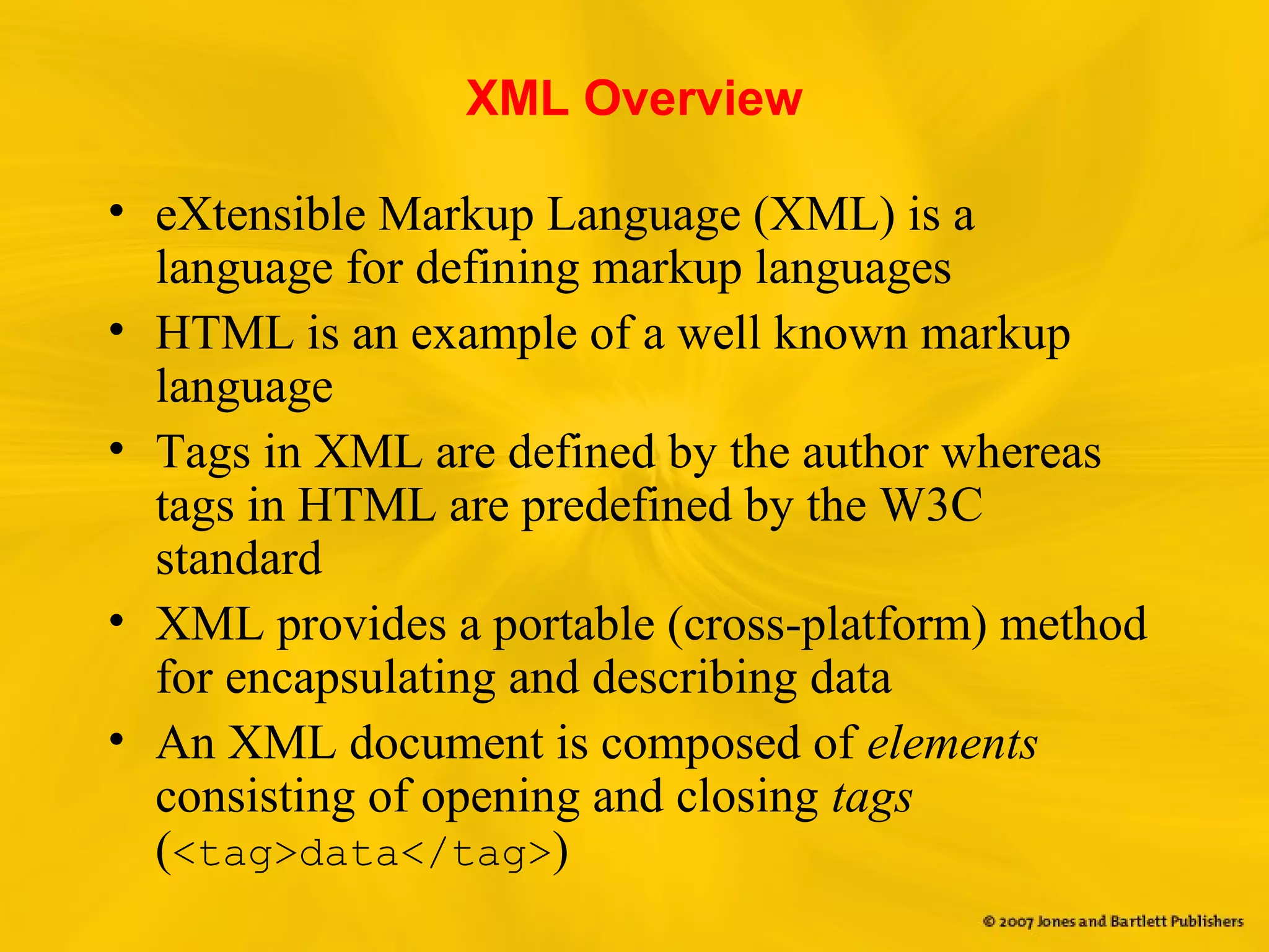 XML Overview
• eXtensible Markup Language (XML) is a
language for defining markup languages
• HTML is an example of a well known markup
language
• Tags in XML are defined by the author whereas
tags in HTML are predefined by the W3C
standard
• XML provides a portable (cross-platform) method
for encapsulating and describing data
• An XML document is composed of elements
consisting of opening and closing tags
(<tag>data</tag>)
 